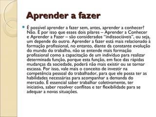Aprender a fazerAprender a fazer
 É possível aprender a fazer sem, antes, aprender a conhecer?
Não. É por isso que esses dois pilares – Aprender a Conhecer
e Aprender a Fazer – são considerados “indissociáveis”, ou seja,
um depende do outro. Aprender a fazer está mais relacionado à
formação profissional, no entanto, diante da constante evolução
do mundo do trabalho, não se entende mais formação
profissional como a capacitação de um indivíduo para realizar
determinada função, porque esta função, em face das rápidas
mudanças da sociedade, poderá não mais existir ou se tornar
escassa. Por isso, vale mais o conceito de investir na
competência pessoal do trabalhador, para que ele possa ter as
habilidades necessárias para acompanhar a demanda do
mercado. É essencial saber trabalhar coletivamente, ter
iniciativa, saber resolver conflitos e ter flexibilidade para se
adequar a novas situações.
 