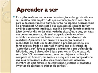 Aprender a serAprender a ser
 Este pilar reafirma o conceito de educação ao longo da vida em
seu sentido mais amplo: o de que a educação deve contribuir
para o desenvolvimento humano tanto no aspecto pessoal como
no profissional. O principal é que cada pessoa consiga ter um
nível de autonomia intelectual que lhe permita formar o próprio
juízo de valor diante das mais variadas situações, e que, em cada
um desses momentos, ela tenha capacidade de escolher
caminhos e alternativas baseadas no seu entendimento da
realidade. Aprender a ser envolve a realização pessoal, a
capacidade de cada um de descobrir o próprio potencial e a
força criativa. Pode-se dizer até mesmo que o exercício de
“aprender a ser” leva as pessoas a encontrar a sua definição de
felicidade, que, é claro, não é igual para todas. Diz o texto do
relatório: “O desenvolvimento tem por objeto a realização
completa do homem, em toda a sua riqueza e na complexidade
das suas expressões e dos seus compromissos: indivíduo,
membro de uma família e de coletividade, cidadão e produtos,
inventos de técnicas e criador de sonhos”.
 