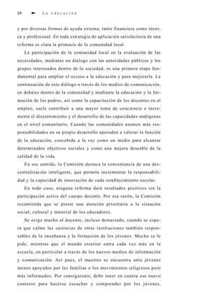 24              La educación



y por dive rsas fo rmas de ayuda ex t e rn a , tanto fi n a n c i e ra como técni-
ca y pro fesional. En toda estrat egia de aplicación sat i s fa c t o ria de una
re fo rma es cl a ra la primacía de la comunidad local.
     La participación de la comunidad local en la evaluación de las
n e c e s i d a d e s , mediante un diálogo con las autoridades públicas y los
grupos interesados dentro de la sociedad, es una pri m e ra etapa fun-
damental para ampliar el acceso a la educación y para mejora rla. La
c o n t i nuación de este diálogo a través de los medios de comu n i c a c i ó n ,
en deb ates dentro de la comunidad y mediante la educación y la fo r-
mación de los padre s , así como la capacitación de los docentes en el
e m p l e o , suele contri buir a una mayor toma de conciencia e incre-
menta el discernimiento y el desarrollo de las capacidades endóge n a s
en el nivel comu n i t a rio. Cuando las comunidades asumen más re s-
p o n s abilidades en su propio desarrollo ap renden a va l o rar la función
de la educación, c o n c ebida a la vez como un medio para alcanzar
d e t e rminados objetivos sociales y como una mejora deseable de la
calidad de la vida.
     En ese sentido, la Comisión destaca la conveniencia de una des-
c e n t ralización intelige n t e, que permita incrementar la re s p o n s ab i l i-
dad y la capacidad de innovación de cada establecimiento escolar.
     En todo caso, ninguna re fo rma dará resultados positivos sin la
p a rticipación activa del cuerpo docente. Por esa ra z ó n , la Comisión
recomienda que se preste una atención pri o ri t a ria a la situación
s o c i a l , c u l t u ral y mat e rial de los educadore s .
     Se ex i ge mu cho al docente, i n cluso demasiado, cuando se espe-
ra que calme las carencias de otras instituciones también re s p o n-
s ables de la enseñanza y la fo rmación de los jóvenes. Mucho se le
p i d e, m i e n t ras que el mundo ex t e rior entra cada vez más en la
e s c u e l a , en particular a través de los nu evos medios de info rm a c i ó n
y comunicación. Así pues, el maestro se encuentra ante jóve n e s
menos ap oyados por las familias o los movimientos re l i giosos pero
más info rmados. Por consiguiente, d ebe tener en cuenta ese nu evo
c o n t exto para hacerse escuchar y comprender por los jóve n e s ,
 