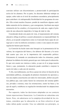 26                  La educación



c o nviene utilizar con discernimiento y pro m oviendo la part i c i p a c i ó n
a c t iva de los alumnos. Por su part e, los docentes deberían trabajar en
e q u i p o , s o b re todo en el nivel de enseñanza secundari a , p ri n c i p a l m e n t e
p a ra contri buir a la indispensable fl exibilidad de los programas de estu-
dio. Ello evitará mu chos fra c a s o s , pondrá de manifiesto algunas cuali-
dades nat u rales de los alumnos y, por consiguiente, facilitará una mejor
o rientación de los estudios y la traye c t o ria de cada uno, s egún el pri n-
cipio de una educación impartida a lo largo de toda la vida.
     C o n s i d e rado desde este punto de vista, el mejoramiento del sistema
e d u c at ivo obl i ga al político a asumir plenamente su re s p o n s ab i l i d a d. En
e fe c t o , ya no puede comport a rse como si el mercado fuera capaz de cor-
regir por sí solo los defectos existentes o como si una especie de autor-
regulación bastara para hacerl o .
     La Comisión ha hecho tanto más hincapié en la permanencia de los
va l o re s , las ex i gencias del futuro y los deb e res del docente y la socie-
dad cuanto que cree en la importancia del re s p o n s able político.
Unicamente él, tomando en consideración todos los elementos, p u e d e
plantear los debutes de interés ge n e ral que son vitales para la educación.
Es que este asunto nos interesa a todos, ya que en él se juega nu e s t ro
f u t u ro y que, j u s t a m e n t e, la educación puede contri buir a mejorar la
s u e rte de todos y cada uno de nosotro s .
     Y ello, i n ev i t abl e m e n t e, nos lleva a poner de re l i eve la función de las
a u t o ridades públ i c a s , e n c a rgadas de plantear cl a ramente las opciones y,
t ras una amplia concertación con todos los intere s a d o s , d e finir una polí-
tica pública que, sean cuales fueren las estru c t u ras del sistema (públ i-
c a s , p rivadas o mixtas), t race las ori e n t a c i o n e s , siente las bases y los
ejes de aquél y establezca su regulación introduciendo las adap t a c i o n e s
n e c e s a rias.
     P or supuesto, todas las decisione s adopt ada s en ese contex t o
tie nen re p e rcusi ones fi n a n c i e ra s. La Comis ión no subestima este
fa c t o r. Pe ro , sin adent ra rse en la compleja dive rsidad de los si s-
t e m a s , c o n s i d e ra que la educación es un bien cole ctivo al que
todos deben poder ac ce der. U na vez admiti do ese pri n c i p i o , e s
 
