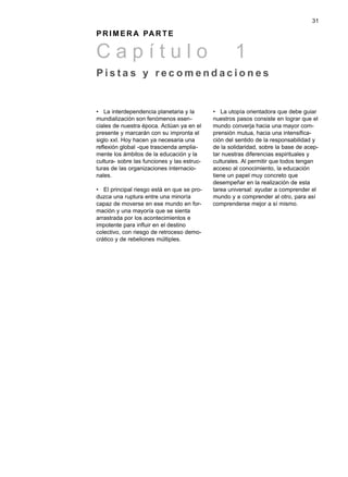 31

P R I M E R A PA R T E

Capítulo                                             1
Pistas y recomendaciones


• La interdependencia planetaria y la        • La utopía orientadora que debe guiar
mundialización son fenómenos esen-           nuestros pasos consiste en lograr que el
ciales de nuestra época. Actúan ya en el     mundo converja hacia una mayor com-
presente y marcarán con su impronta el       prensión mutua, hacia una intensifica-
siglo xxI. Hoy hacen ya necesaria una        ción del sentido de la responsabilidad y
reflexión global -que trascienda amplia-     de la solidaridad, sobre la base de acep-
mente los ámbitos de la educación y la       tar nuestras diferencias espirituales y
cultura- sobre las funciones y las estruc-   culturales. Al permitir que todos tengan
turas de las organizaciones internacio-      acceso al conocimiento, la educación
nales.                                       tiene un papel muy concreto que
                                             desempeñar en la realización de esta
• El principal riesgo está en que se pro-    tarea universal: ayudar a comprender el
duzca una ruptura entre una minoría          mundo y a comprender al otro, para así
capaz de moverse en ese mundo en for-        comprenderse mejor a sí mismo.
mación y una mayoría que se sienta
arrastrada por los acontecimientos e
impotente para influir en el destino
colectivo, con riesgo de retroceso demo-
crático y de rebeliones múltiples.
 