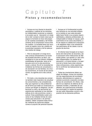 37




Capítulo                                             7
Pis ta s y recomendaciones



• Aunque es muy diversa la situación         • Aunque en lo fundamental la profe-
psicológica y material de los docentes,      sión docente es una actividad solitaria
es indispensable revalorizar su estatuto     en la medida en que cada educador
si se quiere que la “educación a lo largo    debe hacer frente a sus propias respon-
de la vida” cumpla la misión clave que le    sabilidades y deberes profesionales, es
asigna la Comisión en favor del progre-      indispensable el trabajo en equipo, parti-
so de nuestras sociedades y del fortale-     cularmente en los ciclos secundarios, a
cimiento de la comprensión mutua entre       fin de mejorar la calidad de la educación
los pueblos. La sociedad tiene que reco-     y de adaptarla mejor a las característi-
nocer al maestro como tal y dotarle de       cas particulares de las clases o de los
la autoridad necesaria y de los adecua-      grupos de alumnos.
dos medios de trabajo.
                                             • El informe hace hincapié en la impor-
• Pero la educación a lo largo de la         tancia del intercambio de docentes y de
vida conduce directamente a la noción        la asociación entre instituciones de dife-
de sociedad educativa, es decir, una         rentes países, que aportan un valor aña-
sociedad en la que se ofrecen múltiples      dido indispensable a la calidad de la
posibilidades de aprender, tanto en la       educación y, al mismo tiempo, a la aper-
escuela como en la vida económica,           tura de la mente hacia otras culturas,
social y cultural. De ahí la necesidad de    otras civilizaciones y otras experiencias.
multiplicar las formas de concertación y     Así lo confirman las realizaciones hoy
de asociación con las familias, los círcu-   en marcha.
los económicos, el mundo de las asocia-
ciones, los agentes de la vida cultural,     • Todas las orientaciones deben ser
etc.                                         objeto de diálogo, incluso de contratos,
                                             con las organizaciones de la profesión
• Por tanto, a los docentes les concier-     docente, esforzándose en superar el
ne también este imperativo de actualizar     carácter puramente corporativo de tales
los conocimientos y las competencias.        formas de concertación. En efecto, más
Hay que organizar su vida profesional        allá de sus objetivos de defensa de los
de tal forma que estén en condiciones, e     intereses morales y materiales de sus
incluso que tengan la obligación, de per-    afiliados, las organizaciones sindicales
feccionar su arte y de aprovechar las        han acumulado un capital de experien-
experiencias realizadas en las distintas     cia que están dispuestas a poner a dis-
esferas de la vida económica, social y       posición de los decisores políticos.
cultural. Esas posibilidades suelen pre-
verse en las múltiples formas de vaca-
ciones para educación o de permiso
sabático. Deben ampliarse estas fórmu-
las mediante las oportunas adapta-
ciones al conjunto del personal docente.
 