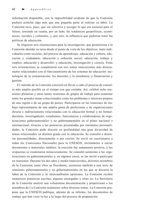 42                   AppendIces


in fo rmación disponibl e, con la imposibilidad evidente de que la Comisión
p u d i e ra asimilar algo más que una pequeña parte al realizar su lab o r. La
Comisión tuvo , p u e s , que ser selectiva y escoger lo que era esencial para el
f u t u ro , teniendo en cuenta, por un lado, las tendencias ge o p o l í t i c a s , e c o n ó-
m i c a s , sociales y cultura l e s , y, por otro , la influencia que pudieran tener las
políticas de educación.
      Se eligi e ron seis orientaciones para la inve s t i ga c i ó n , que perm i t i e ron a la
Comisión ab o rdar su tarea desde el punto de vista de los objetivo s , tanto indi-
viduales como sociales, del proceso de ap re n d i z a j e : educación y cultura; edu-
cación y ciudadanía; educación y cohesión social; educación, t rabajo y
empleo; educación y desarrollo; y educación, i nve s t i gación y ciencia. Estas
seis orientaciones se completaron con tres temas tra n s ve rsales más dire c t a-
mente relacionados con el funcionamiento de los sistemas de educación: t e c-
n o l ogías de la comunicación; los docentes y la enseñanza; y financiación y
ge s t i ó n .
      E1 método de la Comisión consistió en llevar a cabo el proceso de consul-
ta más amplio posible en el tiempo con que contaba. A s í , c e l ebró ocho re u-
niones plenarias y otras tantas reuniones de grupos de trabajo para ex a m i n a r
tanto los grandes temas seleccionados como los pro blemas e intereses pro p i o s
de una región o de un grupo de países. Pa rt i c i p a ron en las reuniones de tra-
bajo rep resentantes de una amplia gama de pro fesiones y de orga n i z a c i o n e s
d i recta e indirectamente relacionadas con la educación fo rmal y no fo rm a l :
d o c e n t e s , i nve s t i ga d o re s , e s t u d i a n t e s , f u n c i o n a rios y colab o ra d o res de orga-
nizaciones gubernamentales y no gubernamentales en el plano nacional e
i n t e rnacional. Gracias a las ponencias presentadas por eminentes pers o n a l i-
d a d e s , la Comisión pudo discutir en profundidad una gran dive rsidad de
temas relacionados en distinto grado con la educación. Se consultó a distin-
tas pers o n a l i d a d e s , d i rectamente o por escrito. Se envió un cuestionario a
todas las Comisiones Nacionales para la UNESCO, i nvitándolas a env i a r
documentos o mat e riales inéditos: la reacción fue sumamente positiva , y las
respuestas se ex a m i n a ron minu c i o s a m e n t e. Se consultó asimismo a las orga-
nizaciones no gubernamentales y, en algunos casos, se las invitó a part i c i p a r
en reuniones. Durante los dos años y medio tra n s c u rri d o s , distintos miembro s
de la Comisión, e n t re ellos su Pre s i d e n t e, a s i s t i e ron también a una serie de
reuniones gubernamentales y no gubernamentales en las que se discutió la
l abor de la Comisión y se interc a m b i a ron opiniones. La Comisión re c i b i ó
nu m e rosas ponencias escri t a s , algunas encargadas y otras no. La Secre t a r í a
de la Comisión analizó una voluminosa documentación y pro p o rcionó a los
m i e m b ros de l a Comisión resúmenes sobre dive rsos temas. La Comisión pro-
pone que la UNESCO publ i q u e, además de su info rm e, los documentos de
t rabajo que han visto la luz a lo largo del proceso de prep a ra c i ó n .
 