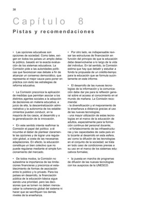 38




Capítulo                                             8
Pistas y recomendaciones



• Las opciones educativas son                • Por otro lado, es indispensable revi-
opciones de sociedad. Como tales, exi-       sar las estructuras de financiación en
gen en todos los países un amplio deba-      función del principio de que la educación
te público, basado en la exacta evalua-      debe desenvolverse a lo largo de la vida
ción de los sistemas educativos. La          del individuo. En tal sentido, la Comisión
Comisión pide a las autoridades políti-      estima que hay que debatir y estudiar a
cas que favorezcan ese debate a fin de       fondo la propuesta de un crédito-tiempo
alcanzar un consenso democrático, que        para la educación que se formula sucin-
representa el mejor cauce para poner en      tamente en este informe.
práctica con éxito las estrategias de
reforma educativa.                           • El desarrollo de las nuevas tecno-
                                             logías de la información y la comunica-
• La Comisión preconiza la aplicación        ción debe dar pie para la reflexión gene-
de medidas que permitan asociar a los        ral sobre el acceso al conocimiento en el
distintos agentes sociales a la adopción     mundo de mañana. La Comisión reco-
de decisiones en materia educativa; a        mienda:
juicio de ella, la descentralización admi-   - la diversificación y el mejoramiento de
nistrativa y la autonomía de los estable-    la enseñanza a distancia gracias al uso
cimientos pueden conducir, en la             de las nuevas tecnologías;
mayoría de los casos, al desarrollo y a      - una mayor utilización de estas tecno-
la generalización de la innovación.          logías en el marco de la educación de
                                             adultos, especialmente para la forma-
• En este sentido intenta reafirmar la       ción continua del personal docente;
Comisión el papel del político: a él         - el fortalecimiento de las infraestructu-
incumbe el deber de plantear claramen-       ras y las capacidades de cada país en
te las opciones y de lograr una regula-      lo tocante al desarrollo en esta esfera,
ción global, a costa de las necesarias       así como la difusión de las tecnologías
adaptaciones. En efecto, la educación        en el conjunto de la sociedad; se trata
constituye un bien colectivo que no          en todo caso de condiciones previas a
puede regularse mediante el simple fun-      su uso en el marco de los sistemas edu-
cionamiento del mercado.                     cativos formales;

• De todos modos, la Comisión no             • Ia puesta en marcha de programas
subestima la importancia de las limita-      de difusión de las nuevas tecnologías
ciones financieras y preconiza el esta-      con los auspicios de la UNESCO.
blecimiento de formas de asociación
entre lo público y lo privado. Para los
países en desarrollo, la financiación
pública de la educación básica sigue
siendo una prioridad, pero las deci-
siones que se tomen no deben menos-
cabar la coherencia global del sistema ni
hacer que se sacrifiquen los demás
niveles de la enseñanza.
 