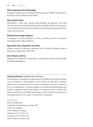 44             Anexos


Marie-Angélique Savané (Senegal)
Socióloga, miembro de la “Commission de Gouvernance Globale”, directora de la
División de Africa (FNUAP, Nueva York).

Karan Singh (India)
Diplomático y varias veces ministro, particularmente de educación y de salud,
autor de varias obras sobre cuestiones de medio ambiente, filosofía y ciencias polí-
ticas, presidente del Templo de la Comprensión, importante organización interna-
cional interconfesional.

Rodolfo Stavenhagen (México)
Investigador en ciencias políticas y sociales, p ro fesor del Centro de Estudios
Sociológicos del Colegio de México.

Myong Won Suhr (República de Corea)
Antiguo ministro de educación, presidente de la Comisión Presidencial para la
Reforma de la Educación (1985-1987).

Zhou Nanzhao (China)
Especialista de educación, vicepresidente y profesor del Instituto Nacional Chino
de Estudios Pedagógicos.




Alexandra Draxler, Secretaria de la Comisión
Una secretaría se encargará del seguimiento de los trabajos de la Comisión. Misión
suya será publicar la documentación que ha servido de base para su info rm e,
además de los estudios destinados a analizar a fondo uno u otro de su re fl exión o
de sus recomendaciones. Asimismo ayudará a las instancias gubernamentales que
lo pidan a organizar reuniones para debatir las conclusiones de la Comisión. Por
último, participará en actividades encaminadas a poner en práctica algunas de las
recomendaciones de la Comisión. La dirección es la siguiente:


UNESCO
Sector de Educación
Unidad de la Educación para el siglo XXI
7, place de Fontenoy
75352 PARIS 07 (Francia)
Teléfono: (33 1) 45 68 11 23
Telecopia: (33 1) 43 06 52 55
e-mail: edobserv@ unesco.org
 