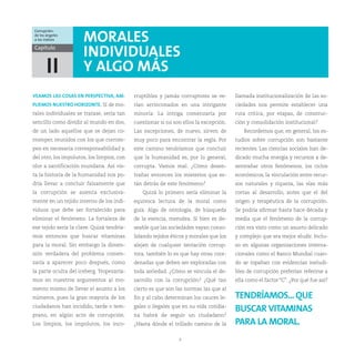 Corrupción:
de los ángeles
a los índices         MORALES
Capítulo
                      INDIVIDUALES
       II             Y ALGO MÁS
VEAMOS LAS COSAS EN PERSPECTIVA, AM-        rruptibles y jamás corruptores se ve-      llamada institucionalización de las so-
PLIEMOS NUESTRO HORIZONTE. Si de mo-        rían arrinconados en una intrigante        ciedades nos permite establecer una
rales individuales se tratase, sería tan    minoría. La intriga comenzaría por         ruta crítica, por etapas, de construc-
sencillo como dividir al mundo en dos,      cuestionar si no son ellos la excepción.   ción y consolidación institucional?
de un lado aquellos que se dejan co-        Las excepciones, de nuevo, sirven de           Recordemos que, en general, los es-
rromper, reunidos con los que corrom-       muy poco para encontrar la regla. Por      tudios sobre corrupción son bastante
pen en necesaria corresponsabilidad y,      este camino tendríamos que concluir        recientes. Las ciencias sociales han de-
del otro, los impolutos, los limpios, con   que la humanidad es, por lo general,       dicado mucha energía y recursos a de-
olor a santificación mundana. Así vis-      corrupta. Vamos mal. ¿Cómo desen-          sentrañar otros fenómenos, los ciclos
ta la historia de la humanidad nos po-      trañar entonces los misterios que es-      económicos, la vinculación entre recur-
dría llevar a concluir falsamente que       tán detrás de este fenómeno?               sos naturales y riqueza, las vías más
la corrupción se asienta exclusiva-            Quizá lo primero sería eliminar la      cortas al desarrollo, antes que el del
mente en un tejido interno de los indi-     equívoca lectura de la moral como          origen y terapéutica de la corrupción.
viduos que debe ser fortalecido para        guía. Algo de ontología, de búsqueda       Se podría afirmar hasta hace década y
eliminar el fenómeno. La fortaleza de       de la esencia, merodea. Si bien es de-     media que el fenómeno de la corrup-
ese tejido sería la clave. Quizá tendría-   seable que las sociedades vayan conso-     ción era visto como un asunto delicado
mos entonces que buscar vitaminas           lidando tejidos éticos y morales que los   y complejo que era mejor eludir. Inclu-
para la moral. Sin embargo la dimen-        alejen de cualquier tentación corrup-      so en algunas organizaciones interna-
sión verdadera del problema comen-          tora, también lo es que hay otras coor-    cionales como el Banco Mundial cuan-
zaría a aparecer poco después, como         denadas que deben ser exploradas con       do se topaban con evidencias ineludi-
la parte oculta del iceberg. Tropezaría-    toda seriedad. ¿Cómo se vincula el de-     bles de corrupción preferían referirse a
mos en nuestros argumentos al mo-           sarrollo con la corrupción? ¿Qué tan       ella como el factor “C”. ¿Por qué fue así?
mento mismo de llevar el asunto a los       cierto es que son las normas las que al
números, pues la gran mayoría de los        fin y al cabo determinan los cauces le-    TENDRÍAMOS... QUE
ciudadanos han incidido, tarde o tem-       gales o ilegales que en su vida cotidia-
                                                                                       BUSCAR VITAMINAS
prano, en algún acto de corrupción.         na habrá de seguir un ciudadano?
Los limpios, los impolutos, los inco-       ¿Hasta dónde el trillado camino de la      PARA LA MORAL.
                                                               9
 
