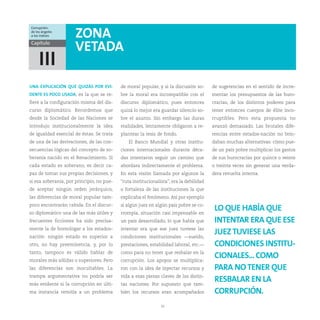 Corrupción:
de los ángeles
a los índices         ZONA
Capítulo
                      VETADA
     III
UNA EXPLICACIÓN QUE QUIZÁS POR EVI-        de moral popular, y si la discusión so-      de sugerencias en el sentido de incre-
DENTE ES POCO USADA, es la que se re-      bre la moral era incompatible con el         mentar los presupuestos de las buro-
fiere a la configuración misma del dis-    discurso diplomático, pues entonces          cracias, de los distintos poderes para
curso diplomático. Recordemos que          quizá lo mejor era guardar silencio so-      tener entonces cuerpos de élite inco-
desde la Sociedad de las Naciones se       bre el asunto. Sin embargo las duras         rruptibles. Pero esta propuesta no
introdujo institucionalmente la idea       realidades, lentamente obligaron a re-       avanzó demasiado. Las brutales dife-
de igualdad esencial de éstas. Se trata    plantear la tesis de fondo.                  rencias entre estados-nación no brin-
de una de las derivaciones, de las con-        El Banco Mundial y otras institu-        daban muchas alternativas: cómo pue-
secuencias lógicas del concepto de so-     ciones internacionales durante déca-         de un país pobre multiplicar los gastos
beranía nacido en el Renacimiento. Si      das intentaron seguir un camino que          de sus burocracias por quince o veinte
cada estado es soberano, es decir ca-      abordara indirectamente el problema.         o treinta veces sin generar una verda-
paz de tomar sus propias decisiones, y     En esta visión llamada por algunos la        dera revuelta interna.
si esa soberanía, por principio, no pue-   “ruta institucionalista”, era la debilidad
de aceptar ningún orden jerárquico,        o fortaleza de las instituciones la que
las diferencias de moral popular tam-      explicaba el fenómeno. Así por ejemplo
poco encontrarán cabida. En el discur-     si algún juez en algún país pobre se co-
so diplomático una de las más útiles y     rrompía, situación casi impensable en
                                                                                         LO QUE HABÍA QUE
frecuentes ficciones ha sido precisa-      un país desarrollado, lo que había que        INTENTAR ERA QUE ESE
mente la de homologar a los estados-       intentar era que ese juez tuviese las
nación: ningún estado es superior a        condiciones institucionales —sueldo,
                                                                                         JUEZ TUVIESE LAS
otro, no hay preeminencia, y, por lo       prestaciones, estabilidad laboral, etc.—      CONDICIONES INSTITU-
tanto, tampoco es válido hablar de         como para no tener que resbalar en la
morales más sólidas o superiores. Pero     corrupción. Los apoyos se multiplica-
                                                                                         CIONALES... COMO
las diferencias son inocultables. La       ron con la idea de inyectar recursos y        PARA NO TENER QUE
trampa argumentativa no podría ser         vida a esas piezas claves de las distin-
más evidente si la corrupción en últi-     tas naciones. Por supuesto que tam-
                                                                                         RESBALAR EN LA
ma instancia remitía a un problema         bién los recursos eran acompañados            CORRUPCIÓN.
                                                               10
 