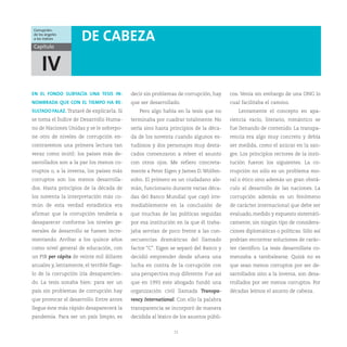 Corrupción:
de los ángeles
a los índices         DE CABEZA
Capítulo



    IV
EN EL FONDO SUBYACÍA UNA TESIS IN-          decir sin problemas de corrupción, hay     cos. Venía sin embargo de una ONG lo
NOMBRADA QUE CON EL TIEMPO HA RE-           que ser desarrollado.                      cual facilitaba el camino.
SULTADO FALAZ. Trataré de explicarla. Si       Pero algo había en la tesis que no          Lentamente el concepto en apa-
se toma el Índice de Desarrollo Huma-       terminaba por cuadrar totalmente. No       riencia vacío, literario, romántico se
no de Naciones Unidas y se le sobrepo-      sería sino hasta principios de la déca-    fue llenando de contenido. La transpa-
ne otro de niveles de corrupción en-        da de los noventa cuando algunos es-       rencia era algo muy concreto y debía
contraremos una primera lectura tan         tudiosos y dos personajes muy desta-       ser medida, como el azúcar en la san-
veraz como inútil: los países más de-       cados comenzaron a releer el asunto        gre. Los principios rectores de la insti-
sarrollados son a la par los menos co-      con otros ojos. Me refiero concreta-       tución fueron los siguientes. La co-
rruptos o, a la inversa, los países más     mente a Peter Eigen y James D. Wolfen-     rrupción no sólo es un problema mo-
corruptos son los menos desarrolla-         sohn. El primero es un ciudadano ale-      ral o ético sino además un gran obstá-
dos. Hasta principios de la década de       mán, funcionario durante varias déca-      culo al desarrollo de las naciones. La
los noventa la interpretación más co-       das del Banco Mundial que cayó irre-       corrupción además es un fenómeno
mún de esta verdad estadística era          mediablemente en la conclusión de          de carácter internacional que debe ser
afirmar que la corrupción tendería a        que muchas de las políticas seguidas       evaluado, medido y expuesto sistemáti-
desaparecer conforme los niveles ge-        por esa institución en la que él traba-    camente, sin ningún tipo de considera-
nerales de desarrollo se fuesen incre-      jaba servían de poco frente a las con-     ciones diplomáticas o políticas. Sólo así
mentando. Arribar a los quince años         secuencias dramáticas del llamado          podrían encontrar soluciones de carác-
como nivel general de educación, con        factor “C”. Eigen se separó del Banco y    ter científico. La tesis desarrollista co-
un PIB per cápita de veinte mil dólares     decidió emprender desde afuera una         menzaba a tambalearse. Quizá no es
anuales y, lentamente, el terrible flage-   lucha en contra de la corrupción con       que sean menos corruptos por ser de-
lo de la corrupción iría desaparecien-      una perspectiva muy diferente. Fue así     sarrollados sino a la inversa, son desa-
do. La tesis sonaba bien: para ser un       que en 1993 este abogado fundó una         rrollados por ser menos corruptos. Por
país sin problemas de corrupción hay        organización civil llamada Transpa-        décadas leímos el asunto de cabeza.
que provocar el desarrollo. Entre antes     rency International. Con ello la palabra
llegue éste más rápido desaparecerá la      transparencia se incorporó de manera
pandemia. Para ser un país limpio, es       decidida al léxico de los asuntos públi-


                                                               11
 