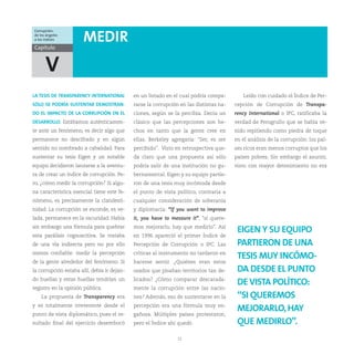 Corrupción:
de los ángeles
a los índices          MEDIR
Capítulo


      V
LA TESIS DE TRANSPARENCY INTERNATIONAL       en un listado en el cual podría compa-        Leído con cuidado el Índice de Per-
SÓLO SE PODRÍA SUSTENTAR DEMOSTRAN-          rarse la corrupción en las distintas na-   cepción de Corrupción de Transpa-
DO EL IMPACTO DE LA CORRUPCIÓN EN EL         ciones, según se la percibía. Decía un     rency International o IPC, ratificaba la
DESARROLLO. Estábamos auténticamen-          clásico que las percepciones son he-       verdad de Perogrullo que se había ve-
te ante un fenómeno, es decir algo que       chos en tanto que la gente cree en         nido repitiendo como piedra de toque
permanece no descifrado y en algún           ellas. Berkeley agregaría: “Ser, es ser    en el análisis de la corrupción: los paí-
sentido no nombrado a cabalidad. Para        percibido”. Visto en retrospectiva que-    ses ricos eran menos corruptos que los
sustentar su tesis Eigen y un notable        da claro que una propuesta así sólo        países pobres. Sin embargo el asunto,
equipo decidieron lanzarse a la aventu-      podría salir de una institución no gu-     visto con mayor detenimiento no era
ra de crear un índice de corrupción. Pe-     bernamental. Eigen y su equipo partie-
ro, ¿cómo medir la corrupción? Si algu-      ron de una tesis muy incómoda desde
na característica esencial tiene este fe-    el punto de vista político, contraria a
nómeno, es precisamente la clandesti-        cualquier consideración de soberanía
nidad. La corrupción se esconde, es ve-      y diplomacia: “If you want to improve
lada, permanece en la oscuridad. Había       it, you have to messure it”, “si quere-
sin embargo una fórmula para quebrar         mos mejorarlo, hay que medirlo”. Así
                                                                                         EIGEN Y SU EQUIPO
esta parálisis cognoscitiva. Se trataba      en 1996 apareció el primer Índice de
de una vía indirecta pero no por ello        Percepción de Corrupción o IPC. Las         PARTIERON DE UNA
menos confiable: medir la percepción         críticas al instrumento no tardaron en
                                                                                         TESIS MUY INCÓMO-
de la gente alrededor del fenómeno. Si       hacerse sentir. ¿Quiénes eran estos
la corrupción estaba allí, debía ir dejan-   osados que pisaban territorios tan de-      DA DESDE EL PUNTO
do huellas y estas huellas tendrían un       licados? ¿Cómo comparar descarada-
                                                                                         DE VISTA POLÍTICO:
registro en la opinión pública.              mente la corrupción entre las nacio-
    La propuesta de Transparency era         nes? Además, eso de sustentarse en la       “SI QUEREMOS
y es totalmente irreverente desde el         percepción era una fórmula muy en-
                                                                                         MEJORARLO, HAY
punto de vista diplomático, pues el re-      gañosa. Múltiples países protestaron,
sultado final del ejercicio desembocó        pero el Índice ahí quedó.                   QUE MEDIRLO”.
                                                                12
 