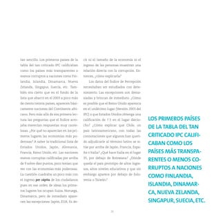 tan sencillo. Los primeros países de la    cir ni el tamaño de la economía ni el
tabla del tan criticado IPC calificaban    ingreso de las personas muestran una
como los países más transparentes o        relación directa con la corrupción. En-
menos corruptos a naciones como Fin-       tonces, ¿cómo explicarla?
landia, Islandia, Dinamarca, Nueva            Los datos del Índice de Percepción
Zelanda, Singapur, Suecia, etc. Tam-       necesitaban ser estudiados con dete-
bién era cierto que en el fondo de la      nimiento. Las excepciones son dema-
lista que abarcó en el 2003 a poco más     siadas y brincan de inmediato. ¿Cómo
de ciento treinta países, aparecen bási-   es posible que el Reino Unido aparezca
camente naciones del Continente afri-      en el undécimo lugar (Versión 2003 del
cano. Pero más allá de esa primera lec-    IPC) o que Estados Unidos obtenga una
tura las preguntas que el Índice arro-     calificación de 7.5 en el lugar diecio-     LOS PRIMEROS PAÍSES
jaba merecían respuestas muy caute-        cho? ¿Cómo explicar que Chile, un
                                                                                       DE LA TABLA DEL TAN
losas. ¿Por qué no aparecían en los pri-   país latinoamericano, con todas las
meros lugares las economías más po-        connotaciones que algunos han queri-        CRITICADO IPC CALIFI-
derosas? A saber la tradicional lista de   do adjudicarle al término latino se si-
                                                                                       CABAN COMO LOS
Estados Unidos, Japón, Alemania,           túe por arriba de Japón, Francia, Espa-
Francia, Reino Unido, etc. Las naciones    ña o Italia? ¿Qué hace Italia en el lugar   PAÍSES MÁS TRANSPA-
menos corruptas calificadas por arriba     35, por debajo de Botswana? ¿Dónde
                                                                                       RENTES O MENOS CO-
de 9 sobre diez puntos, poco tenían que    queda el país prototipo de altos ingre-
ver con las economías más poderosas.       sos, altos niveles educativos y que sin     RRUPTOS A NACIONES
La cuestión cuadraba un poco más con       embargo aparece por debajo de Eslo-
                                                                                       COMO FINLANDIA,
el ingreso per cápita de los ciudadanos    venia o Taiwán?
pues en ese orden de ideas los prime-                                                  ISLANDIA, DINAMAR-
ros lugares los ocupan Suiza, Noruega,
                                                                                       CA, NUEVA ZELANDA,
Dinamarca, pero de inmediato apare-
cen las excepciones: Japón, EUA. Es de-                                                SINGAPUR, SUECIA, ETC.
                                                              13
 