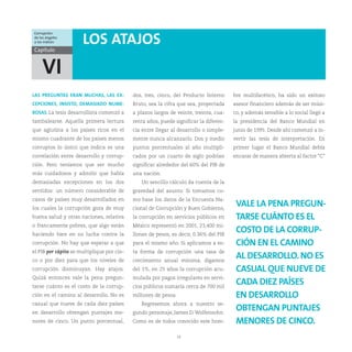 Corrupción:
de los ángeles
a los índices         LOS ATAJOS
Capítulo


    VI
LAS PREGUNTAS ERAN MUCHAS, LAS EX-          dos, tres, cinco, del Producto Interno     bre multifacético, ha sido un exitoso
CEPCIONES, INSISTO, DEMASIADO NUME-         Bruto, sea la cifra que sea, proyectada    asesor financiero además de ser músi-
ROSAS. La tesis desarrollista comenzó a     a plazos largos de veinte, treinta, cua-   co, y además sensible a lo social llegó a
tambalearse. Aquella primera lectura        renta años, puede significar la diferen-   la presidencia del Banco Mundial en
que aglutina a los países ricos en el       cia entre llegar al desarrollo o simple-   junio de 1995. Desde ahí comenzó a in-
mismo cuadrante de los países menos         mente nunca alcanzarlo. Dos y medio        vertir las tesis de interpretación. En
corruptos lo único que indica es una        puntos porcentuales al año multipli-       primer lugar el Banco Mundial debía
correlación entre desarrollo y corrup-      cados por un cuarto de siglo podrían       encarar de manera abierta al factor “C”
ción. Pero teníamos que ser mucho           significar alrededor del 60% del PIB de
más cuidadosos y admitir que había          una nación.
demasiadas excepciones en los dos              Un sencillo cálculo da cuenta de la
sentidos: un número considerable de         gravedad del asunto. Si tomamos co-
casos de países muy desarrollados en        mo base los datos de la Encuesta Na-
los cuales la corrupción goza de muy        cional de Corrupción y Buen Gobierno,
                                                                                        VALE LA PENA PREGUN-
buena salud y otras naciones, relativa      la corrupción en servicios públicos en      TARSE CUÁNTO ES EL
o francamente pobres, que algo están        México representó en 2001, 23,400 mi-
haciendo bien en su lucha contra la         llones de pesos, es decir, 0.36% del PIB
                                                                                        COSTO DE LA CORRUP-
corrupción. No hay que esperar a que        para el mismo año. Si aplicamos a es-       CIÓN EN EL CAMINO
el PIB per cápita se multiplique por cin-   ta forma de corrupción una tasa de
co o por diez para que los niveles de       crecimiento anual mínima, digamos
                                                                                        AL DESARROLLO. NO ES
corrupción disminuyan. Hay atajos.          del 1%, en 25 años la corrupción acu-       CASUAL QUE NUEVE DE
Quizá entonces vale la pena pregun-         mulada por pagos irregulares en servi-
tarse cuánto es el costo de la corrup-      cios públicos sumaría cerca de 700 mil
                                                                                        CADA DIEZ PAÍSES
ción en el camino al desarrollo. No es      millones de pesos.                          EN DESARROLLO
casual que nueve de cada diez países           Regresemos ahora a nuestro se-
en desarrollo obtengan puntajes me-         gundo personaje, James D. Wolfensohn.
                                                                                        OBTENGAN PUNTAJES
nores de cinco. Un punto porcentual,        Como es de todos conocido este hom-         MENORES DE CINCO.
                                                               14
 