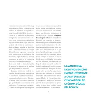 y considerarlo como una variable muy       es una encuesta de encuestas, es decir
importante en el éxito o fracaso en las    es un índice ponderado de estudios
políticas de desarrollo. En segundo lu-    que son levantados en los distintos
gar el Banco Mundial debía invertir re-    países por diferentes instituciones: la
cursos en la medición del fenómeno         Universidad de Columbia, PriceWater-
para generar conciencia sobre su im-       HouseCoopers, Gallup o el propio Banco
pacto en el bienestar generalizado de      Mundial. Las encuestas se dirigen a
la población. En vez de tapar el sol con   tres niveles, población abierta, empre-
un dedo o de evadir un problema evi-       sarios y finalmente analistas. De estas
dente, el Banco Mundial se abocó de        tres fuentes de información, surge una
lleno a tratar de descifrar los códigos    cifra final ponderada que es la que
del problema y a generar conciencia        arroja la calificación que vemos en los
entre los distintos estados-nación. La     diarios año con año. Además la ponde-
mancuerna Eigen-Wolfensohn empezó          ración siempre es trianual, la cual le
lentamente a calar en la conciencia        brinda gran estabilidad a los resulta-
global de la última década del siglo XX.   dos. Las encuestas son levantadas a lo
Cada quien desde su trinchera trataba      largo de todo el año con lo cual se evi-
de aportar los elementos de análisis       ta, en la medida de lo posible, que su-    LA MANCUERNA
que enriquecieran la discusión.            cesos individuales marquen la califi-
   Es en ese intento por medir la co-      cación sobre un país. Por supuesto, en-
                                                                                      EIGEN-WOLFENSOHN
rrupción desde distintos ángulos que       tre mayor sea el número de encuestas       EMPEZÓ LENTAMENTE
en los últimos años han aparecido al-      levantadas más confiable será el indi-
gunos materiales relevantes. El impac-     cador. El Índice de Percepción registra
                                                                                      A CALAR EN LA CON-
to del IPC había sido de tal magnitud      la temperatura general del fenómeno        CIENCIA GLOBAL DE
que quizá habría que intentar otras        a través de su afectación a las poten-
mediciones. Pero vayamos con calma.        ciales víctimas. Pero también habría
                                                                                      LA ÚLTIMA DÉCADA
El Índice de Percepción de Corrupción      que tratar de medir a los victimarios.     DEL SIGLO XX.
                                                              15
 