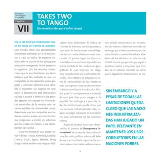 Corrupción:
de los ángeles
a los índices        TAKES TWO
Capítulo
                     TO TANGO
  VII                (Se necesitan dos para bailar tango)



FUE EN ESA RUTA QUE TRANSPARENCY LAN-     cación muy delatadora. El Índice de        han estado involucradas en situacio-
ZÓ SU INDICE DE FUENTES DE SOBORNO.       Fuentes de Soborno, sin duda presenta      nes de soborno. Debemos recordar sin
Este estudio tenía una aproximación       una serie de limitaciones metodológi-      embargo que si bien naciones como Es-
totalmente diferente. En él se encues-    cas de las cuales debemos estar con-       tados Unidos cuentan desde hace alre-
tan a casi un millar de expertos co-      cientes. En primer lugar los flujos co-    dedor de dos décadas con una norma-
merciales en quince de los principales    merciales entre naciones dependen en       tividad interna que permite perseguir a
mercados emergentes. Se les pregunta      buena medida de las condiciones geo-       aquellos sujetos o empresas que inci-
lo siguiente: ¿En los sectores comer-     gráficas, lo cual imprime un sesgo         den en el soborno, también es cierto
ciales que le son familiares, por favor   muy considerable a la calificación ob-     que la legislación internacional al res-
indique qué tan probable es que las       tenida. Si en México se preguntase so-
compañías de los siguientes países pa-    bre la nacionalidad de las empresas
guen u ofrezcan sobornos para obte-       más corruptoras muy probablemente
ner o mantener un negocio en este         la balanza señalaría a los Estados Uni-
país? La pregunta no deja demasiadas      dos pues la omnipresencia comercial
                                                                                      SIN EMBARGO Y A
salidas y apunta a detectar a los gran-   de este país deja poco margen a la          PESAR DE TODAS LAS
des agentes corruptores en el mundo.      equidad. Sin embargo y a pesar de to-
Los resultados de la versión más re-      das las limitaciones queda claro que
                                                                                      LIMITACIONES QUEDA
ciente señalan sin demasiadas consi-      las naciones industrializadas han ju-       CLARO QUE LAS NACIO-
deraciones que las compañías austra-      gado un papel relevante en mantener
lianas, suecas, suizas, son mucho me-     los usos corruptores en las naciones
                                                                                      NES INDUSTRIALIZA-
nos propensas a incidir en sobornos       pobres.                                     DAS HAN JUGADO UN
que las rusas, las chinas, o las prove-      Aquí vale la pena hacer una obser-
nientes de Taiwán.                        vación. Al interior de Transparency In-
                                                                                      PAPEL RELEVANTE EN
    Triste es reconocer que países co-    ternational se ha venido desarrollando      MANTENER LOS USOS
mo el Reino Unido, Alemania, España,      una discusión pública sobre cuál debe
Francia, EEUU, Japón, Malasia, Hong       de ser la actitud de la organización an-
                                                                                      CORRUPTORES EN LAS
Kong e Italia reciben una magra califi-   te empresas, las cuales evidentemente       NACIONES POBRES.
                                                             16
 