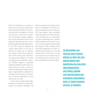frentar los problemas y en general, a      80%) que declara nunca haber partici-
pesar de lo que se dice comúnmente,        pado en actividades de beneficio co-
somos muy poco solidarios. En una en-      mún. La segunda versión de este estu-
cuesta reciente1 se registra un hecho      dio2 tiene algunos datos verdadera-
muy doloroso: el 85% de los mexica-        mente alarmantes, el 72% de los mexi-
nos no participa en grupos organiza-       canos considera que sus conciudada-
dos. “El buey solo bien se lame” reza la   nos sólo se preocupan por sí mismos.
expresión tradicional que por lo visto     El 88% considera que si uno no se cui-
hemos seguido los mexicanos fielmen-       da a sí mismo la gente se aprovechará
te. Esa cifra retrata la debilidad de      del incauto. Un 56% considera que es
nuestro tejido social. El 15% que sí       muy difícil organizarse con otros ciu-
participa en algún tipo de organiza-       dadanos para trabajar por una causa      SE REGISTRA UN
ción enseña un perfil muy particular:      común. Este es el contexto en el cual
                                                                                    HECHO MUY DOLO-
casi el 40% de ellos está vinculado a      la corrupción ha encontrado muy po-
una organización religiosa, y otro 40%     cas resistencias para permear en to-     ROSO: EL 85% DE LOS
en organizaciones sindicales o agríco-     dos los ámbitos de nuestra sociedad.
                                                                                    MEXICANOS NO
las. El México religioso y corporativo
queda allí plasmado. Quiere decir en-                                               PARTICIPA EN GRUPOS
tonces que sólo un tres o cuatro por
                                                                                    ORGANIZADOS...
ciento de la población en México parti-
cipa en organizaciones ciudadanas de                                                EN CONCLUSIÓN:
otra índole. En conclusión: los mexica-
                                                                                    LOS MEXICANOS NO
nos no estamos organizados. A todo
vamos solos, si vamos.                                                              ESTAMOS ORGANIZA-
   En ese mismo estudio llama pode-
                                                                                    DOS. A TODO VAMOS
rosamente la atención el altísimo por-
centaje de personas (alrededor del                                                  SOLOS, SI VAMOS.
                                                             20
 