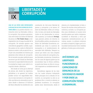 Corrupción:
de los ángeles
a los índices         LIBERTADES Y
Capítulo
                      CORRUPCIÓN
     IX
UNA DE LAS PISTAS MÁS INTERESANTES          correlación de 0.66 entre libertad de       silencio y la clandestinidad, el éxito o
SURGIDAS EN LAS DISCUSIONES DE LOS ÚL-      prensa y corrupción y de menos .67          fracaso de muchas otras políticas eco-
TIMOS AÑOS es la posible relación o co-     entre las libertades civiles y la corrup-   nómicas y sociales. La corrupción po-
rrelación entre las libertades civiles y    ción. Es decir, ahí donde las libertades    dría estar dividiendo al mundo entre
la corrupción. Una primera aproxima-        civiles se ven disminuidas la corrup-       aquellos países que, tarde o temprano,
ción sería tomar los índices de libertad    ción aumenta. La Fundación Heritage,        accederán al desarrollo y otros que
de prensa de The Fredom House y con-        cuya posición política de derecha es        tropezarán sistemáticamente por el
traponerlos con el mapa mundial de la       inconfundible, publica anualmente un        costoso asunto. Lo primero entonces
corrupción. De entrada aparece una          Índice de Libertades Económicas, en-        es medir su impacto y lograr que la co-
coincidencia geográfica notable, aque-      tendiendo por éstas la ausencia de          munidad internacional tome medidas
llos países en los cuales la libertad de    monopolios y el establecimiento de          globales y locales para arrinconarlo.
prensa no existe o sólo es parcial son, y   mercados bien definidos. Tampoco es
no por una casualidad, los mismos que       casual que exista una clara empatía
presentan altos índices de corrupción.      entre altos niveles de corrupción y ba-
No se necesita una gran sabiduría para      jas libertades económicas. Dramáticos        AHÍ DONDE LAS
reconocer que ahí donde las libertades      son los casos de algunos países que se
funcionan la capacidad de denuncia de       encontraban bajo la férula soviética,
                                                                                         LIBERTADES
la sociedad es mayor y por ende la co-      en particular Rusia, en ellos la corrup-     FUNCIONAN LA
rrupción tiende a disminuir.                ción imperante es verdaderamente la-
    Ahí donde se lucha por la libertad      cerante.
                                                                                         CAPACIDAD DE
de prensa, ahí, donde los reporteros,          Recordemos algunas de las tesis           DENUNCIA DE LA
periodistas y en general los medios         con las cuales estamos trabajando
pueden actuar con seguridades bási-         desde principios de la década de los
                                                                                         SOCIEDAD ES MAYOR
cas, en esas naciones la corrupción re-     noventa. La corrupción no sólo es un         Y POR ENDE LA
cibe una denuncia sistemática y por lo      problema ético o moral es además un
tanto tiende a disminuir. El Instituto      problema económico. La corrupción
                                                                                         CORRUPCIÓN TIENDE
del Banco Mundial ha establecido una        podría estar determinando, desde el          A DISMINUIR.
                                                               21
 