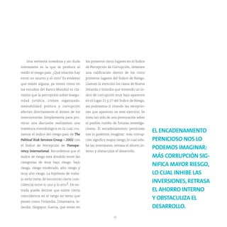 Una vertiente novedosa y sin duda        los primeros cinco lugares en el Índice
interesante es la que se produce al         de Percepción de Corrupción, obtienen
medir el riesgo-país. ¿Qué relación hay     una calificación dentro de los cinco
entre un asunto y el otro? Es evidente      primeros lugares del Índice de Riesgo.
que existe alguna, ya vimos cómo en         Llaman la atención los casos de Nueva
los estudios del Banco Mundial es cla-      Zelanda e Islandia que teniendo un ín-
rísimo que la percepción sobre insegu-      dice de corrupción muy bajo aparecen
ridad jurídica, crimen organizado,          en el lugar 21 y 27 del Índice de Riesgo,
inestabilidad política y corrupción         así podríamos ir citando las excepcio-
afectan directamente el ánimo de los        nes que aparecen en este ejercicio. Se
inversionistas. Simplemente para pro-       trata tan sólo de una provocación sobre
vocar una discusión realizamos una          el posible rumbo de futuras investiga-
travesura metodológica en la cual cru-      ciones. El encadenamiento pernicioso
zamos el índice del riesgo-país de The      nos lo podemos imaginar: más corrup-
                                                                                         EL ENCADENAMIENTO
Polítical Risk Services Group – 2002 con    ción significa mayor riesgo, lo cual inhi-   PERNICIOSO NOS LO
el Índice de Percepción de Transpa-         be las inversiones, retrasa el ahorro in-
rency International. Recordemos que el      terno y obstaculiza el desarrollo.
                                                                                         PODEMOS IMAGINAR:
índice de riesgo está dividido entre las                                                 MÁS CORRUPCIÓN SIG-
categorías de muy bajo riesgo, bajo
riesgo, riesgo moderado, alto riesgo y
                                                                                         NIFICA MAYOR RIESGO,
muy alto riesgo. La hipótesis de traba-                                                  LO CUAL INHIBE LAS
jo sería tratar de encontrar cierta coin-
cidencia entre lo uno y lo otro3. De en-
                                                                                         INVERSIONES, RETRASA
trada puede decirse que existe cierta                                                    EL AHORRO INTERNO
coincidencia en el rango en tanto que
países como Finlandia, Dinamarca, Is-
                                                                                         Y OBSTACULIZA EL
landia, Singapur, Suecia, que están en                                                   DESARROLLO.
                                                                22
 