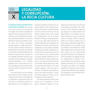 Corrupción:
de los ángeles
a los índices          LEGALIDAD
Capítulo
                       Y CORRUPCIÓN:
      X                LA RECIA CULTURA
ES CLARO QUE UNO DE LOS OBJETIVOS DE       vencida y combativa en favor de un es-     puesto que vuelve más ricos a los ricos
LARGO PLAZO DE TODO PAÍS que se lanza      tado de derecho como el mejor acuer-       y más pobres a los pobres. Pero a dife-
a la lucha en contra de la corrupción      do que los humanos podemos darnos          rencia de otros impuestos regresivos
es arraigar una cultura ciudadana de       a nosotros mismos. Por fortuna en las      que pasan por un amplio debate en la
respeto a las normas que evite las des-    últimas décadas sobre todo a partir        plaza pública, la corrupción se man-
viaciones y los contubernios. Recorde-     del Eurobarómetro, de la Encuesta          tiene intocada en lo que a justicia se
mos que estamos pisando un territorio      Mundial de Valores, del Latinobaróme-      refiere. Es notable revisar el discurso
delicado en tanto que comparar cultu-      tro, que son todos ellos ejercicios de     político de muchos partidos que en
ras, como ya lo hemos comentado,           valores profundos de las distintas so-     plena primera década del siglo XXI si-
siempre supone un rango de silencios.      ciedades, se ha abierto una línea de in-   guen aludiendo a la corrupción como
En ellos quedan aspectos dolorosos y       vestigación que nos permite comparar       un problema estrictamente de índole
políticamente incómodos que afloran        las distintas actitudes ciudadanas an-     penal. Además de las condenas de tipo
al confrontar internacionalmente los       te la ley. No es casual entonces que, de   ético, moral y de las consecuencias
perfiles culturales de las naciones. Es    nueva cuenta, sea en aquellos países       que de ahí se deriven la corrupción de-
sin embargo inevitable reconocer que       con mayor arraigo ciudadano en el es-      be ser insertada en la agenda de justi-
los países que han logrado una mayor       tado de derecho, es decir aquellos paí-    cia. Simplemente en México la En-
institucionalización    son    también     ses con una vida institucional de ma-      cuesta Nacional de Corrupción y Buen
aquellos en los cuales existe una cul-     yor fortaleza donde aparecen los índi-     Gobierno demostró que la “pequeña”
tura ciudadana que en la vida de todos     ces más altos de bienestar. De nuevo       corrupción que afecta a los hogares
los días sostiene, apuntala a las insti-   surge la pregunta, ¿será que han al-       supondría un impuesto dos veces ma-
tuciones.                                  canzado el bienestar generalizado y        yor para las familias de bajos ingresos
    Las instituciones son así resultado    por eso son menos corruptos?, o será a     en comparación con las familias de in-
por un lado, es cierto, de leyes, normas   la inversa: porque son menos corrup-       gresos medios y altos.
y aparatos burocráticos encargados de      tos gozan de mayor bienestar.
su aplicación y seguimiento pero, del         Las cifras parecieran indicar justa-
otro lado, es inevitable reconocer la      mente eso: la corrupción es un im-
importancia de una ciudadanía con-         puesto altamente regresivo, un im-


                                                              23
 