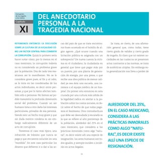 Corrupción:
de los ángeles
a los índices         DEL ANECDOTARIO
Capítulo
                      PERSONAL A LA
     XI               TRAGEDIA NACIONAL
RETOMEMOS ENTONCES LA DISCUSIÓN           cas del país de que se trate encontra-         Se trata, es cierto, de una afirma-
SOBRE LA CULTURA DE LA ILEGALIDAD CO-     ron buen acomodo en el bolsillo de al-      ción general que, como todas, tiene
MO UN FACTOR CENTRAL PARA COMBATIR        gún agente. ¿Qué ocurre cuando una          cierto grado de validez y cierto grado
LA CORRUPCIÓN. Quizá lo primero sería     licitación pública es asignada con un       de engaño. Es claro que no existen so-
hacer notar cómo, por lo menos en el      sobreprecio? De nueva cuenta la vícti-      ciedades en las cuales no se presenten
caso mexicano, la corrupción todavía      ma es el ciudadano, la ciudadanía en        actos contrarios a las normas, se trata
no es considerada un problema grave       general que tiene que pagar más por         de auténticas utopías. Sin embargo es-
por la población. Dos de cada tres me-    un puente, por una planta de genera-        ta generalización nos lleva a perder de
xicanos así lo manifiestan. No se le      ción de energía, por una presa, o que
considera grave pues, al fin y al cabo,   recibe una obra pública de menor cali-
se le mira en las coordenadas de los      dad ya sea ésta una escuela, una ca-
actos individuales, es decir entre per-   rretera o el equipo médico de un hos-
sonas, y que por lo tanto afectan tam-    pital. Un primer reto entonces en esta
bién sólo a personas. No hemos así po-    cruzada por una cultura más sólida de
dido transmitir la profunda dimensión     la legalidad radica en alertar a la po-
social del problema. Cuando un ser        blación sobre los costos sociales, es de-
humano tima a otro daña los intereses     cir sobre el hecho de que todos paga-
                                                                                       ALREDEDOR DEL 25%,
particulares, privados de esa persona.    mos el fenómeno. Otra contrahechura          EN EL CASO MEXICANO,
Siendo esto un hecho muy grave y que      que debe ser desnudada y encarada es
sin duda merece condena es sin em-        la que se refiere al alto porcentaje de
                                                                                       CONSIDERA A LAS
bargo radicalmente diferente de un        la población, alrededor del 25% en el        PRÁCTICAS INMORALES
acto de corrupción.                       caso mexicano, que considera a las
    Tomemos el caso más típico, una       prácticas inmorales como algo “natu-
                                                                                       COMO ALGO “NATU-
infracción de tránsito que nunca se       ral”, es decir existe allí una especie de    RAL”, ES DECIR EXISTE
paga y que encuentra solución en una      resignación: los seres humanos son to-
“mordida”. En este caso particular los    dos iguales, y siempre inciden o incidi-
                                                                                       ALLÍ UNA ESPECIE DE
dineros que debieron ir a dar a las ar-   rán en actos ilegales.                       RESIGNACIÓN.
                                                             24
 