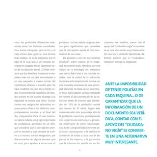 vista las profundas diferencias exis-     problema. Incluso existe un grupo me-       cumento sea verídica, contar con el
tentes entre las distintas sociedades.    nor pero significativo que considera        apoyo del “ciudadano vigía” se convier-
Una forma tramposa, pero al fin y al      que la corrupción ayuda al funciona-        te en una alternativa muy interesante.
cabo eficaz para generar una lectura      miento de las cosas.                        Sin caer en la delación fascistoide, de-
más realista, es la de preguntar por el       De acuerdo a uno de los primeros        bemos admitir que el “ciudadano-
país en el cual uno o un familiar de-     estudios4, sobre cultura de la legali-      cómplice” arraiga la ilegalidad.
searía ser juzgado en un hipotético ca-   dad en nuestro país, estudios que nos
so de inculpación penal. ¿Dónde cree-     alejan de la mitología del mexicano
mos que los derechos humanos se res-      que tanto daño hizo a las ciencias so-
petan más, en un país escandinavo o       ciales, casi la mitad de la población
en una pequeña y nueva nación del         mexicana sólo respetaría la norma por
continente africano o nuestro país? Se    una concreta amenaza de una autori-          ANTE LA IMPOSIBILIDAD
hace evidente así que en el fondo to-     dad presente. Se trata de un porcenta-
                                                                                       DE TENER POLICÍAS EN
dos reconocemos la existencia de esta-    je muy preocupante incluso tomando
dos-nación en los cuales el apego a la    en cuenta el alto porcentaje de la po-       CADA ESQUINA... O DE
legalidad es mayor que otros. Luchar      blación joven de nuestro país (alrede-
                                                                                       GARANTIZAR QUE LA
contra esa resignación relativista su-    dor del 55% de la población cuenta
pone poner cifras a los distintos com-    con menos de 25 años). Según este            INFORMACIÓN DE UN
portamientos sociales y, al final del     mismo estudio otro porcentaje alto de
                                                                                       DOCUMENTO SEA VERÍ-
día, compararlos. Para el caso mexica-    la población reacciona positivamente
no existe todavía un grupo importante     con respecto a la norma por la presen-       DICA, CONTAR CON EL
de ciudadanos, alrededor de un 20%,       cia observante de otros conciudada-
                                                                                       APOYO DEL “CIUDADA-
que considera que la corrupción siem-     nos. Ante la imposibilidad de tener po-
pre ha existido y que siempre se vuel-    licías en cada esquina, o de verificar el    NO VIGÍA” SE CONVIER-
ve a lo mismo, son los resignados, por    contenido de todas y cada una de las
                                                                                       TE EN UNA ALTERNATIVA
denominarlos de alguna manera que         piezas de los viajeros, o de garantizar
en muy poco ayudan a arrinconar el        que la información vertida en un do-         MUY INTERESANTE.
                                                             25
 