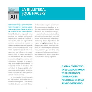 Corrupción:
de los ángeles
a los índices         LA BILLETERA,
Capítulo
                      ¿QUÉ HACER?
   XII
DEBO RECORDAR AQUÍ QUE ESTA VERTIEN-        dio demostró que el gran correctivo en
TE DE ESTUDIO DE TIPO CULTURAL ALREDE-      el comportamiento ciudadano se ge-
DOR DE LA CORRUPCIÓN ENCONTRÓ ECO           nera por la posibilidad de estar siendo
EN EL INSTITUTO DEL BANCO MUNDIAL.          observado. Vale la advertencia de que,
Daniel Kauffman ha impulsado varios         a pesar de toda la pretensión científica
estudios que buscan precisamente            del experimento, es evidente que 2,000
identificar las diferencias culturales y    dólares es un monto que tiene signifi-
de actitudes frente a la ilegalidad. Un     cación muy diversa dependiendo del
conocido experimento se sustentó en         ingreso per cápita de un país. Hay na-
una encuesta en la cual se le presenta-     ciones en las cuales la suma sería alre-
ban al ciudadano tres posibles situa-       dedor de la veinteava parte del ingreso
ciones hipotéticas: el ciudadano se to-     anual, mientras que en otras sería
paba con una billetera, sin mayor           equivalente o incluso más que las per-
identificación. En ella encuentra 2,000     cepciones globales de doce meses. Aún
dólares en efectivo. Allí se le plantean    así el resultado es muy sugerente.
tres opciones. La primera es estar cier-
to de no ser observado ni por autori-
dad, ni por ningún conciudadano. En
la segunda opción el ciudadano está
                                                                                       EL GRAN CORRECTIVO
en la duda de si alguien podría haber
sido testigo del hecho. En la tercera op-                                              EN EL COMPORTAMIEN-
ción el ciudadano está cierto de ser ob-
                                                                                       TO CIUDADANO SE
servado por una cámara.
    La investigación lo que intentaba                                                  GENERA POR LA
era precisamente detectar las reaccio-
                                                                                       POSIBILIDAD DE ESTAR
nes en distintos países a una misma
condición diríamos universal. El estu-                                                 SIENDO OBSERVADO.
                                                               26
 
