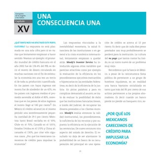 Corrupción:
de los ángeles
a los índices         UNA
Capítulo
                      CONSECUENCIA UNA
  XV
¿QUÉ TANTO NOS HA AFECTADO ESTE PERFIL         Las respuestas vinculadas a la            ción de crédito se acerca al 12 por
CULTURAL? La respuesta no está plas-       inestabilidad monetaria, la salud fi-         ciento. Es decir que de cada diez pesos
mada en una sola cifra pero sí en va-      nanciera de las instituciones o en ge-        prestados uno muy probablemente se
rias que lentamente empiezan a hacer       neral a la crisis económica internacio-       perderá para la institución. La cultura
sentido. Veamos un ejemplo: el prome-      nal, lentamente empiezan a quedar             del no pago que tantos costos ha traí-
dio mundial de crédito bancario en el      atrás. Moody’s Investor Service ha in-        do, es un rostro nuevo de un problema
año 2002 fue de 136.4% del PIB, es de-     troducido algunas otras variables que         muy viejo.
cir el monto de dinero circulando en       parecían atractivas como por ejemplo             Recordemos que la banca en Méxi-
muchas naciones con el fin de estimu-      la evaluación de la eficiencia en los         co, a pesar de la caricaturesca fama
lar la economía era una vez un tercio      procedimientos ejecutivos mercantiles         pública de pertenecer a un grupo de
el de toda su producción cuantificada.     e hipotecarios en las entidades federa-       hombres riquísimos, es en realidad
En los países con bajos ingresos ese       tivas, es decir de la eficiencia de la jus-   una banca bastante socializada en
monto fue de alrededor de un 42%; en       ticia. En pocas palabras y para no            tanto que más del 85 por ciento de sus
los países con ingresos medios el pro-     complicar demasiado el asunto, se tra-        activos pertenecen a los propios aho-
medio ascendía al doble el 80%; mien-      ta de evaluar la posibilidad de éxito         rradores. Es decir cuando un banco
tras que en los países de altos ingresos   que las instituciones bancarias tienen,       pierde no pierde un banquero rico, es-
el monto llegó al 140 por ciento5. En      a través del Judicial, de recuperar los
México el crédito alcanzó en el mismo      dineros prestados a los clientes moro-
periodo una asombrosamente peque-          sos. Moody’s evalúa entonces la cali-
                                                                                          ¿POR QUÉ LOS
ña cantidad de 29.1 por ciento. Mien-      dad institucional, los procedimientos,
tras tanto Brasil oscilaba en el 50%;      la suficiencia de los recursos y por su-       MEXICANOS
Chile en el 70%; Canadá en el 101%;        puesto la eficiencia en la ejecución de
                                                                                          CARECEMOS DE
Estados Unidos en el 170% y China al-      las sentencias. De nuevo entonces otro
canzaba el 130%, por citar sólo algu-      aspecto del estado de derecho. El re-          CRÉDITO PARA
nos casos. ¿Por qué los mexicanos ca-      sultado no deja de ser alarmante: la
                                                                                          IMPULSAR LA
recemos de crédito para impulsar la        probabilidad de un banco de no recu-
economía?                                  peración del principal en una opera-           ECONOMÍA?
                                                               29
 
