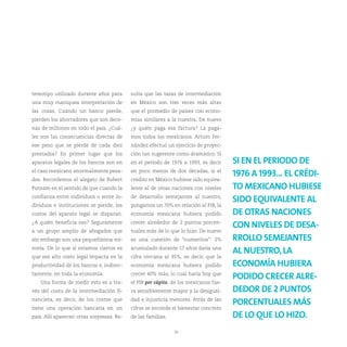 tereotipo utilizado durante años para      sulta que las tasas de intermediación
una muy maniquea interpretación de         en México son tres veces más altas
las cosas. Cuando un banco pierde,         que el promedio de países con econo-
pierden los ahorradores que son dece-      mías similares a la nuestra. De nuevo
nas de millones en todo el país. ¿Cuá-     ¿y quién paga esa factura? La paga-
les son las consecuencias directas de      mos todos los mexicanos. Arturo Fer-
ese peso que se pierde de cada diez        nández efectuó un ejercicio de proyec-
prestados? En primer lugar que los         ción tan sugerente como dramático. Si
aparatos legales de los bancos son en      en el periodo de 1976 a 1993, es decir    SI EN EL PERIODO DE
el caso mexicano anormalmente pesa-        en poco menos de dos décadas, si el
                                                                                     1976 A 1993... EL CRÉDI-
dos. Recordemos el alegato de Robert       crédito en México hubiese sido equiva-
Putnam en el sentido de que cuando la      lente al de otras naciones con niveles    TO MEXICANO HUBIESE
confianza entre individuos o entre in-     de desarrollo semejantes al nuestro,
                                                                                     SIDO EQUIVALENTE AL
dividuos e instituciones se pierde, los    pongamos un 70% en relación al PIB, la
costos del aparato legal se disparan.      economía mexicana hubiera podido          DE OTRAS NACIONES
¿A quién beneficia eso? Seguramente        crecer alrededor de 2 puntos porcen-
                                                                                     CON NIVELES DE DESA-
a un grupo amplio de abogados que          tuales más de lo que lo hizo. De nuevo
sin embargo son una pequeñísima mi-        es una cuestión de “numeritos”: 2%        RROLLO SEMEJANTES
noría. De lo que sí estamos ciertos es     acumulado durante 17 años daría una
                                                                                     AL NUESTRO, LA
que ese alto costo legal impacta en la     cifra cercana al 35%, es decir, que la
productividad de los bancos e, indirec-    economía mexicana hubiera podido          ECONOMÍA HUBIERA
tamente, en toda la economía.              crecer 40% más, lo cual haría hoy que
                                                                                     PODIDO CRECER ALRE-
   Una forma de medir esto es a tra-       el PIB per cápita de los mexicanos fue-
vés del costo de la intermediación fi-     ra sensiblemente mayor y la desigual-     DEDOR DE 2 PUNTOS
nanciera, es decir, de los costos que      dad e injusticia menores. Atrás de las
                                                                                     PORCENTUALES MÁS
tiene una operación bancaria en un         cifras se esconde el bienestar concreto
país. Allí aparecen otras sorpresas. Re-   de las familias.                          DE LO QUE LO HIZO.
                                                              30
 