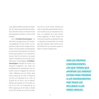costo alguno. México estaría en alrede-    xico de un 15 por ciento. Estamos así
dor de 3 puntos porcentuales de sobre-     ante el impuesto generalizado más al-
tasa. Allí está oculta una fuente brutal   to de nuestro país, un impuesto no ofi-
de inequidad que tiene un costo social     cial, un impuesto de nuevo brutal-
altísimo.                                  mente regresivo, es decir injusto en
   Pero PriceWaterHouseCoopers va          contra de los pobres y, además de todo,
más allá y se pregunta por los auténti-    un impuesto enmascarado. Los costos
cos pagadores de este monto. La res-       que este impuesto tiene sobre la pro-
puesta no deja mucho margen de ma-         ductividad de las naciones queda to-
niobra: son los propios contribuyentes     davía a nuestra imaginación.
los que tienen que aportar los dineros
extras para premiar a los inversionis-
tas por traer los recursos a los países
opacos. Después de una serie de consi-
deraciones metodológicas PriceWater-                                                 SON LOS PROPIOS
HouseCoopers traslada los costos a un
                                                                                     CONTRIBUYENTES
impuesto imaginario. Las cifras son
verdaderamente asombrosas. Ese im-                                                   LOS QUE TIENEN QUE
puesto sería en Singapur de cero por
                                                                                     APORTAR LOS DINEROS
ciento. Mientras que en China sería
más o menos de un 46%, en Rusia de                                                   EXTRAS PARA PREMIAR
un 43%, en Indonesia de un 37%, en
                                                                                     A LOS INVERSIONISTAS
Turquía de un 36% y así va descen-
diendo, por ejemplo en el Ecuador se-                                                POR TRAER LOS
ría de un 31%, en Guatemala de un
                                                                                     RECURSOS A LOS
28% al igual que en la India, en Brasil
de un 25%, en Perú de un 23% y en Mé-                                                PAÍSES OPACOS.
                                                             32
 