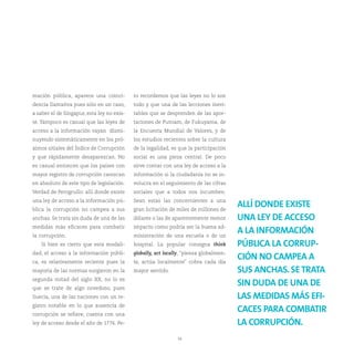 mación pública, aparece una coinci-         ro recordemos que las leyes no lo son
dencia llamativa pues sólo en un caso,      todo y que una de las lecciones inevi-
a saber el de Singapur, esta ley no exis-   tables que se desprenden de las apor-
te. Tampoco es casual que las leyes de      taciones de Putnam, de Fukuyama, de
acceso a la información vayan dismi-        la Encuesta Mundial de Valores, y de
nuyendo sistemáticamente en los pró-        los estudios recientes sobre la cultura
ximos sitiales del Índice de Corrupción     de la legalidad, es que la participación
y que rápidamente desaparezcan. No          social es una pieza central. De poco
es casual entonces que los países con       sirve contar con una ley de acceso a la
mayor registro de corrupción carezcan       información si la ciudadanía no se in-
en absoluto de este tipo de legislación.    volucra en el seguimiento de las cifras
Verdad de Perogrullo: allí donde existe     sociales que a todos nos incumben.
una ley de acceso a la información pú-      Sean estas las concernientes a una
blica la corrupción no campea a sus         gran licitación de miles de millones de
                                                                                        ALLÍ DONDE EXISTE
anchas. Se trata sin duda de una de las     dólares o las de aparentemente menor        UNA LEY DE ACCESO
medidas más eficaces para combatir          impacto como podría ser la buena ad-
la corrupción.                              ministración de una escuela o de un
                                                                                        A LA INFORMACIÓN
   Si bien es cierto que esta modali-       hospital. La popular consigna think         PÚBLICA LA CORRUP-
dad, el acceso a la información públi-      globally, act locally, “piensa globalmen-
ca, es relativamente reciente pues la       te, actúa localmente” cobra cada día
                                                                                        CIÓN NO CAMPEA A
mayoría de las normas surgieron en la       mayor sentido.                              SUS ANCHAS. SE TRATA
segunda mitad del siglo XX, no lo es
que se trate de algo novedoso, pues
                                                                                        SIN DUDA DE UNA DE
Suecia, una de las naciones con un re-                                                  LAS MEDIDAS MÁS EFI-
gistro notable en lo que ausencia de
corrupción se refiere, cuenta con una
                                                                                        CACES PARA COMBATIR
ley de acceso desde el año de 1776. Pe-                                                 LA CORRUPCIÓN.
                                                               34
 
