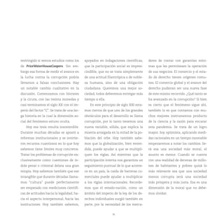 restringido si vemos estudios como los       apoyados en indagaciones científicas,      deres de contar con garantías míni-
de PriceWaterHouseCoopers. Sin em-           que la participación social es impres-     mas que les permitiesen la operación
bargo esa forma de medir el avance en        cindible, que no se trata simplemente      de sus negocios. El comercio y el esta-
la lucha contra la corrupción podría         de una actitud filantrópica o de noble-    do de derecho tienen orígenes comu-
llevarnos a falsas conclusiones. Hay         za humana, sino de una obligación          nes. El comercio global y el avance del
un notable cambio cualitativo en la          ciudadana. Queremos una mejor so-          derecho pudieran ser una nueva fase
discusión. Comenzamos con Sócrates           ciedad, todos deberemos entregar más       de este mismo recorrido. ¿Qué tanto se
y la cicuta, con las treinta monedas y       tiempo a ella.                             ha avanzado en la corrupción? Si bien
casi terminamos el siglo XX con el im-          En este principio de siglo XXI esta-    es cierto que el fenómeno sigue ahí,
perio del factor “C”. Se trata de una lar-   mos ciertos de que uno de los grandes      también lo es que contamos con mu-
ga historia en la cual la dimensión so-      obstáculos para el desarrollo se llama     chos mejores instrumentos producto
cial del fenómeno estuvo oculta.             corrupción, por lo tanto tenemos una       de la ciencia y la razón para encarar
    Hoy esa tesis resulta insostenible.      nueva variable, sólida, que explica la     esta pandemia. Se trata de un logro
Durante muchas décadas se apostó a           miseria arraigada en la mitad de la po-    mayor. Soy optimista, aplicando medi-
reformas institucionales y se invirtie-      blación del orbe. Hoy también sabe-        das racionales en un tiempo razonable
ron recursos cuantiosos en lo que hoy        mos que la globalización, bien enten-      empezaremos a notar los cambios. Se-
sabemos tiene límites muy concretos.         dida, puede ayudar a que se multipli-      rá esa una sociedad más moral, el
Tratar los problemas de corrupción ex-       quen los vigías. Así mientras que la       asunto es menor. Cuando se cuenta
clusivamente como cuestiones de ín-          participación interna nos garantiza un     con una realidad de decenas de millo-
dole penal o criminal delata una gran        seguimiento puntual de lo que aconte-      nes de habitantes y pobres quizá lo
miopía. Hoy sabemos también que ese          ce en un país, la caída de barreras co-    más relevante sea que una sociedad
intangible que durante décadas llama-        merciales puede ayudar a multiplicar       menos corrupta será una sociedad
mos “cultura” puede perfectamente            a los vigías internacionales. Recorde-     más próspera y más justa. Esa es una
ser empatado con mediciones científi-        mos que el estado-nación, como un          dimensión de la moral que no debe-
cas de actitudes hacia la legalidad, ha-     ámbito del imperio de la ley, de los de-   mos olvidar.
cia el aspecto interpersonal, hacia las      rechos individuales surgió también en
instituciones. Hoy también sabemos,          parte, por la necesidad de los merca-


                                                                36
 