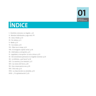 01
                                                             Cuadernos
                                                             de transparencia



 ÍNDICE
I.- Hombres comunes, no ángeles. p.8
II.- Morales individuales y algo más. P.9
III.- Zona vetada. p.10
IV.- De cabeza. p.11
V.- Medir. p.12
VI.- Los atajos. p.14
VII.- Takes two to tango. p.16
VIII.- El intrigante capital social. p.18
IX.- Libertades y corrupción. p.21
X.- Legalidad y corrupción: la recia cultura. p.23
XI.- Del anecdotario personal a la tragedia nacional. p.24
XII.- La billetera, ¿qué hacer? p.26
XIII.- La mentira y los trámites. p.27
XIV.- Las raíces del Pacto. p.28
XV.- Una consecuencia una. p.29
XVI.- Otra más. p.31
XVII.- La vieja lección no atendida. p.33
XVIII.- ¿Y la globalización? p.35
 