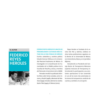 EL AUTOR   FEDERICO REYES HEROLES ES UNA DE LAS              Reyes Heroles es fundador de la re-
           PERSONALIDADES CULTURALES MÁS AC-             vista Este País y además, colabora en

FEDERICO   TIVAS EN LA VIDA PÚBLICA DE MÉXICO.
           Escritor, catedrático y analista político.
                                                         otras tantas publicaciones regulares: en
                                                         la Revista de la Universidad de México,

REYES      Estudió Ciencias Políticas en la Universi-
           dad Nacional Autónoma de México. Es
                                                         Los Universitarios, Nexos y en el periódico
                                                         Reforma.
HEROLES    Investigador en la Coordinación de Hu-
           manidades de la UNAM, profesor de la
                                                             Actualmente es Presidente del Con-
                                                         sejo Rector de Transparencia Mexicana
           Facultad de Filosofía y Letras y miembro      (capítulo mexicano de Transparency In-
           del Patronato Universitario de la UNAM.       ternational). Su participación y sus cons-
               Pensador versátil, ha publicado distin-   tantes aportaciones lo han convertido
           tos libros sobre temas variados, como Co-     en una de las voces más autorizadas en
           nocer y Decidir (1998) y Memorial del Ma-     los temas de transparencia, rendición de
           ñana (1999), incluidas además las novelas:    cuentas y combate a la corrupción.
           Noche Tibia (1994) y El Abismo (2002).




                               5
 