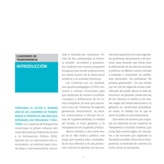tada y utilizada por cualquiera. Fá-     vas preocupaciones, la nueva agenda,
 CUADERNOS DE
                                         ciles de leer, presentados en forma-     los problemas del presente y del por-
 TRANSPARENCIA
                                         to amable -accesibles y gratuitos-       venir; pues durante casi veinte años
 INTRODUCCIÓN                            los Cuadernos son nuestra propuesta      la elaboración de las ciencias sociales
                                         inaugural para tender puentes entre      y políticas en México estuvo volcada
                                         los temas nuevos de la democracia        a entender e interpretar los proble-
                                         moderna y la sociedad mexicana.          mas electorales -los problemas “de
                                            Los Cuadernos son, en realidad,       primera generación”-, los que tenían
                                         una apuesta pedagógica. El IFAI con-     que ver con las reglas de acceso y dis-
                                         vocará a autores reconocidos para        tribución del poder. Ahora se trata de
                                         que expliquen de manera accesible,       reconocer las grandes consecuencias
                                         conceptos y definiciones de los te-      de ese tránsito, el cambio y los nue-
                                         mas complejos, de esos que conoce-       vos rasgos del Estado democrático, el
OFRECEMOS AL LECTOR EL NÚMERO            mos como las “reformas de segunda        gobierno en condiciones pluralistas,
UNO DE LOS CUADERNOS DE TRANSPA-         generación democrática”, es decir,       en suma, la calidad con la que se
RENCIA, EL PRIMERO DE UNA SERIE QUE,     los convocaremos a discutir los te-      ejerce el poder en una democracia.
ESPERAMOS, SEA PERDURABLE Y FRUC-        mas de la gobernabilidad, la calidad        Esos serán los asuntos que ocupa-
TÍFERA. Los Cuadernos de Transparencia   del Estado, el buen gobierno y la        rán las ediciones de los Cuadernos de
constituyen el primer esfuerzo edi-      transparencia en la gestión pública.     Transparencia: el Estado moderno, que
torial del Instituto Federal de Acceso      Hemos entrado a una nueva eta-        actúa bajo nuevas reglas, los concep-
a la Información Pública (IFAI).         pa de la vida social y política; una     tos y las acciones que organizan la
Quieren ser un instrumento del co-       etapa que necesita estar acompaña-       discusión mundial a favor de la trans-
nocimiento, un vehículo para circu-      da de una reflexión y de una produc-     parencia, la rendición de cuentas y la
lar ideas y una herramienta consul-      ción cultural en sintonía con las nue-   lucha contra la corrupción.


                                                           6
 
