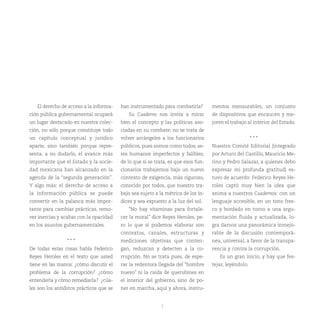 El derecho de acceso a la informa-    han instrumentado para combatirla?        mentos mensurables, un conjunto
ción pública gubernamental ocupará          Su Cuaderno nos invita a mirar         de dispositivos que encaucen y me-
un lugar destacado en nuestra colec-     bien el concepto y las políticas aso-     joren el trabajo al interior del Estado.
ción, no sólo porque constituye todo     ciadas en su combate: no se trata de
un capítulo conceptual y jurídico        volver arcángeles a los funcionarios                          ***
aparte, sino también porque repre-       públicos, pues somos como todos, se-      Nuestro Comité Editorial (integrado
senta, a no dudarlo, el avance más       res humanos imperfectos y falibles;       por Arturo del Castillo, Mauricio Me-
importante que el Estado y la socie-     de lo que si se trata, es que esos fun-   rino y Pedro Salazar, a quienes debo
dad mexicana han alcanzado en la         cionarios trabajemos bajo un nuevo        expresar mi profunda gratitud) es-
agenda de la “segunda generación”.       contexto de exigencia, más riguroso,      tuvo de acuerdo: Federico Reyes He-
Y algo más: el derecho de acceso a       conocido por todos, que nuestro tra-      roles captó muy bien la idea que
la información pública se puede          bajo sea sujeto a la métrica de los ín-   anima a nuestros Cuadernos: con un
convertir en la palanca más impor-       dices y sea expuesto a la luz del sol.    lenguaje accesible, en un tono fres-
tante para cambiar prácticas, remo-         “No hay vitaminas para fortale-        co y bordado en torno a una argu-
ver inercias y acabar con la opacidad    cer la moral” dice Reyes Heroles, pe-     mentación fluida y actualizada, lo-
en los asuntos gubernamentales.          ro lo que sí podemos elaborar son         gra darnos una panorámica inmejo-
                                         contextos, canales, estructuras y         rable de la discusión contemporá-
                 ***                     mediciones objetivas que conten-          nea, universal, a favor de la transpa-
De todas estas cosas habla Federico      gan, reduzcan y detecten a la co-         rencia y contra la corrupción.
Reyes Heroles en el texto que usted      rrupción. No se trata pues, de espe-         Es un gran inicio, y hay que fes-
tiene en las manos: ¿cómo discutir el    rar la redentora llegada del “hombre      tejar, leyéndolo.
problema de la corrupción? ¿cómo         nuevo” ni la caída de querubines en
entenderla y cómo remediarla? ¿cúa-      el interior del gobierno, sino de po-
les son los antídotos prácticos que se   ner en marcha, aquí y ahora, instru-


                                                            7
 