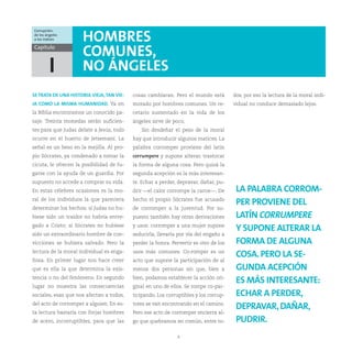 Corrupción:
de los ángeles
a los índices         HOMBRES
Capítulo
                      COMUNES,
         I            NO ÁNGELES
SE TRATA DE UNA HISTORIA VIEJA, TAN VIE-   cosas cambiaran. Pero el mundo está         dos, por eso la lectura de la moral indi-
JA COMO LA MISMA HUMANIDAD. Ya en          morado por hombres comunes. Un re-          vidual no conduce demasiado lejos.
la Biblia encontramos un conocido pa-      cetario sustentado en la vida de los
saje. Treinta monedas serán suficien-      ángeles sirve de poco.
tes para que Judas delate a Jesús, todo       Sin desdeñar el peso de la moral
ocurre en el huerto de Jetsemaní. La       hay que introducir algunos matices. La
señal es un beso en la mejilla. Al pro-    palabra corromper proviene del latín
pio Sócrates, ya condenado a tomar la      corrumpere y supone alterar, trastocar
cicuta, le ofrecen la posibilidad de fu-   la forma de alguna cosa. Pero quizá la
garse con la ayuda de un guardia. Por      segunda acepción es la más interesan-
supuesto no accede a comprar su vida.      te. Echar a perder, depravar, dañar, pu-
En estas célebres ocasiones es la mo-      drir —el calor corrompe la carne—. De        LA PALABRA CORROM-
ral de los individuos la que pareciera     hecho el propio Sócrates fue acusado
                                                                                        PER PROVIENE DEL
determinar los hechos: si Judas no hu-     de corromper a la juventud. Por su-
biese sido un traidor no habría entre-     puesto también hay otras derivaciones        LATÍN CORRUMPERE
gado a Cristo; si Sócrates no hubiese      y usos: corromper a una mujer supone
                                                                                        Y SUPONE ALTERAR LA
sido un extraordinario hombre de con-      seducirla, llevarla por vía del engaño a
vicciones se hubiera salvado. Pero la      perder la honra. Pervertir es otro de los    FORMA DE ALGUNA
lectura de la moral individual es enga-    usos más comunes. Co-romper es un
                                                                                        COSA. PERO LA SE-
ñosa. En primer lugar nos hace creer       acto que supone la participación de al
que es ella la que determina la exis-      menos dos personas sin que, bien a           GUNDA ACEPCIÓN
tencia o no del fenómeno. En segundo       bien, podamos establecer la acción ori-
                                                                                        ES MÁS INTERESANTE:
lugar no muestra las consecuencias         ginal en uno de ellos. Se rompe co-par-
sociales, esas que nos afectan a todos,    ticipando. Los corruptibles y los corrup-    ECHAR A PERDER,
del acto de corromper a alguien. En es-    tores se van encontrando en el camino.
                                                                                        DEPRAVAR, DAÑAR,
ta lectura bastaría con forjar hombres     Pero ese acto de corromper encierra al-
de acero, incorruptibles, para que las     go que quebramos en común, entre to-         PUDRIR.
                                                               8
 