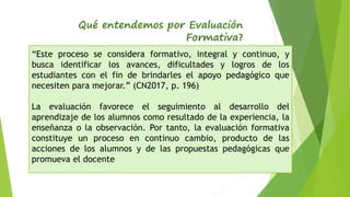 Qué entendemos por Evaluación
Formativa?
“Este proceso se considera formativo, integral y continuo, y
busca identificar los avances, dificultades y logros de los
estudiantes con el fin de brindarles el apoyo pedagógico que
necesiten para mejorar.” (CN2017, p. 196)
La evaluación favorece el seguimiento al desarrollo del
aprendizaje de los alumnos como resultado de la experiencia, la
enseñanza o la observación. Por tanto, la evaluación formativa
constituye un proceso en continuo cambio, producto de las
acciones de los alumnos y de las propuestas pedagógicas que
promueva el docente
 