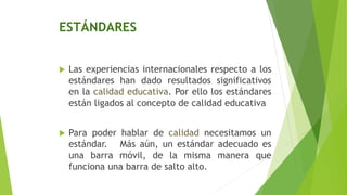 ESTÁNDARES
 Las experiencias internacionales respecto a los
estándares han dado resultados significativos
en la calidad educativa. Por ello los estándares
están ligados al concepto de calidad educativa
 Para poder hablar de calidad necesitamos un
estándar. Más aún, un estándar adecuado es
una barra móvil, de la misma manera que
funciona una barra de salto alto.
 