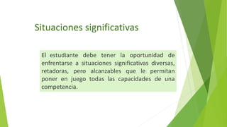 Situaciones significativas
El estudiante debe tener la oportunidad de
enfrentarse a situaciones significativas diversas,
retadoras, pero alcanzables que le permitan
poner en juego todas las capacidades de una
competencia.
 