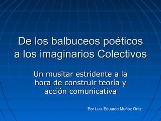 De los balbuceos poéticos a los imaginarios Colectivos Un musitar estridente a la hora de construir teoría y acción comunicativa Por Luis Eduardo Muñoz Ortiz 