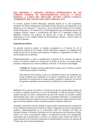 QUE REFORMA Y ADICIONA DIVERSAS DISPOSICIONES DE LOS CÓDIGOS FEDERAL DE PROCEDIMIENTOS PENALES, Y PENAL FEDERAL, A CARGO DEL DIPUTADO AGUSTÍN CARLOS CASTILLA MARROQUÍN, DEL GRUPO PARLAMENTARIO DEL PAN <br />El suscrito, Agustín Castilla Marroquín, diputado federal de la LXI Legislatura, integrante del Grupo Parlamentario del Partido Acción Nacional, con fundamento en lo dispuesto en los artículos 71, fracción II, de la Constitución Política de los Estados Unidos Mexicanos; y 55, fracción II, y 56 del Reglamento para el Gobierno Interior del Congreso General, somete a consideración del pleno de la honorable Cámara de Diputados iniciativa con proyecto de decreto por el que se reforman diversas disposiciones de los Códigos Federal de Procedimientos Penales, y Penal Federal al tenor de la siguiente <br />Exposición de Motivos <br />La presente iniciativa atiende al mandato consagrado en el artículo 4o. de la Constitución Política de los Estados Unidos Mexicanos, respecto a la obligación del Estado de proveer lo necesario para propiciar el respeto a la dignidad de la niñez y el ejercicio pleno de sus derechos. <br />Preponderantemente se toma a consideración el derecho de los menores de edad al acceso a la justicia cuando son víctimas de un delito, al acceso a la justicia pronta, completa e imparcial, tal y como lo establece el artículo 17 de nuestra Carta Magna. <br />quot;
Artículo 17. Ninguna persona podrá hacerse justicia por sí misma, ni ejercer violencia para reclamar su derecho. <br />Toda persona tiene derecho a que se le administre justicia por tribunales que estarán expeditos para impartirla en los plazos y términos que fijen las leyes, emitiendo sus resoluciones de manera pronta, completa e imparcial. Su servicio será gratuito, quedando, en consecuencia, prohibidas las costas judiciales. <br />…quot;
<br />Hablamos de un acceso a la justicia, en virtud de que por las características propias de un menor y aquellas intrínsecas a su nivel de desarrollo, se debe de adecuar el marco jurídico para que los niños y adolescentes que han sido víctimas de un delito, puedan efectivamente hacer valer sus derechos ante la autoridad ministerial y eventualmente ante la jurisdiccional, provocando así que el Estado procure los medios necesarios para que los menores puedan acceder a una justicia pronta, completa e imparcial. <br />Asimismo, la presente iniciativa atiende al marco jurídico internacional de la protección de los derechos humanos de los menores de edad, consagrados en diversos instrumentos jurídicos, fundamentalmente en la Convención sobre los Derechos del Niño de Naciones Unidas; el Protocolo Facultativo de la Convención de los Derechos del Niño, relativo a la venta, la prostitución infantil y la utilización de niños en la pornografía, instrumento que concretamente se refiere a la infancia como víctima del delito; las reglas mínimas de las Naciones Unidas para la administración de justicia de menores de 18 años, por citar los más trascendentes. <br />No debemos de olvidar que todos estos instrumentos han sido ratificados por el Estado mexicano y, consecuentemente, son de aplicación obligatoria en nuestro territorio nacional, incluso así lo dispone el artículo 133 constitucional al establecer que quot;
la Constitución, las leyes del Congreso de la Unión que emanen de ella y todos los tratados que estén de acuerdo con ésta, celebrados y que se celebren por el presidente de la República, con aprobación del Senado, serán la ley suprema de toda la unión. Los jueces de cada Estado se arreglarán a dicha Constitución, leyes y tratados, a pesar de las disposiciones en contrario que pueda haber en las Constituciones o leyes de los Estadosquot;
. <br />También es de mencionar que la Corte Interamericana de Derechos Humanos indica que se entiende por quot;
niñoquot;
 a toda persona que no ha cumplido 18 años de edad, incluyendo a niñas, niños y adolescentes. De igual manera, la Convención sobre los Derechos del Niño define que se entiende como niño quot;
a todo ser humano menor a 18 añosquot;
. <br />En este sentido se ha aseverado que el quot;
interés superior del niñoquot;
 implica la necesidad de establecer que el niño requiere cuidados especiales, siendo así que el artículo 19 de la Convención Americana sobre Derechos Humanos señala que el niño debe recibir medidas especiales de protección, por lo que la necesidad de adoptar esas medidas o cuidados proviene de la situación específica en la que se encuentran los niños, tomando en cuenta su debilidad, inmadurez o inexperiencia. <br />Esta protección especial para los niños, niñas y adolescentes toma en cuenta la exposición a la serie de riesgos en los cuales pueden verse especialmente vulnerables e indefensos, debido a la etapa del ciclo vital en que se encuentran, razón por la cual esta protección se encuentra establecida en diversos ordenamientos a saber:1 <br />La Declaración Universal de Derechos Humanos de 1948, en el artículo 25-2, establece que la infancia tiene derecho a cuidados y asistencia especial. <br />La Convención sobre los Derechos de los Niños de 1989, habida cuenta de la vulnerabilidad e indefensión del niño, establece la necesidad de protección y cuidados especiales de orden tanto material como psicológico y afectivo así como jurídico. Lo anterior a fin de garantizar su desarrollo armónico e integral y proveer las condiciones que necesitan para convertirse en miembros autónomos de la sociedad. <br />La Convención sobre los Derechos del Niño, que dispone en el artículo 3-1 que quot;
en todas las medidas concernientes a los niños que tomen las instituciones públicas o privadas de bienestar social, los tribunales, las autoridades administrativas o los órganos legislativos, una consideración primordial a que se atenderá será el interés superior del niñoquot;
; y en el artículo 3-2 establece que quot;
los Estados parte se comprometen a asegurar al niño la protección y el cuidado que sean necesarios para su bienestar, teniendo en cuenta los derechos y deberes de sus padres, tutores u otras personas responsables de él ante la ley y, con ese fin, tomarán todas las medidas legislativas y administrativas adecuadasquot;
. <br />Por su parte, el Pacto Internacional de Derechos Civiles y Políticos dispone en su artículo 24-1 que quot;
todo niño tiene derecho, sin discriminación alguna por motivos de raza, color, sexo, idioma, religión, origen nacional o social, posición económica o nacimiento, a las medidas de protección que su condición de menor requiere, tanto por parte de su familia como de la sociedad y del Estadoquot;
. <br />El artículo 19 de la Convención Americana de Derechos Humanos, según el cual quot;
todo niño tiene derecho a las medidas de protección que su condición de menor requiere por parte de su familia, de la sociedad y del Estadoquot;
. <br />El artículo 10-3 del Pacto Internacional de Derechos Económicos, Sociales y Culturales que ordena quot;
se deben adoptar medidas especiales de protección y asistencia a favor de todos los niños y adolescentes, sin discriminación alguna por razón de filiación o cualquier otra condiciónquot;
. <br />El principio 2 de la Declaración de las Naciones Unidas sobre los Derechos del Niño dispone que los niños gozarán de especial protección, y serán provistos de las oportunidades y recursos necesarios para desarrollarse física, mental, moral, espiritual y socialmente de manera normal y sana, y en condiciones de libertad y dignidad; para ello, precisa la declaración, las autoridades tomarán en cuenta, al momento de adoptar las medidas pertinentes, el interés superior del menor como su principal criterio de orientación. <br />En el ámbito judicial, el Protocolo Facultativo de la Convención sobre los Derechos del Niño, relativo a la venta de niños, la prostitución infantil y la utilización de niños en la pornografía, establece un conjunto de garantías que constituyen un enorme desafío para los sistemas judiciales, ya que exigen simultáneamente modificaciones importantes al sistema de justicia penal y al de protección de los derechos de la infancia: <br />quot;
Artículo 8 <br />1. Los Estados parte adoptarán medidas adecuadas para proteger en todas las fases del proceso penal los derechos e intereses de los niños victimas de las prácticas prohibidas por el presente protocolo y, en particular, deberán <br />a) Reconocer la vulnerabilidad de los niños víctimas y adaptar los procedimientos de forma que se reconozcan sus necesidades especiales, incluidas las necesidades especiales para declarar como testigos; <br />b) Informar a los niños víctimas de sus derechos, su papel, el alcance, las fechas y la marcha de las actuaciones y la resolución de la causa; <br />c) Autorizar la presentación y consideración de las opiniones, necesidades y preocupaciones de los niños víctimas en las actuaciones en que se vean afectados sus intereses personales, de una manera compatible con las normas procesales de la legislación nacional; <br />d) Prestar la debida asistencia durante todo el proceso a los niños victimas; <br />e) Proteger debidamente la intimidad e identidad de los niños víctimas y adoptar medidas de conformidad con la legislación nacional para evitar la divulgación de información que pueda conducir a la identificación de esas víctimas; <br />f) Velar por la seguridad de los niños víctimas, así como por la de sus familias y los testigos a su favor, frente a intimidaciones y represalias; <br />g) Evitar las demoras innecesarias en la resolución de las causas y en la ejecución de las resoluciones o decretos por los que se conceda reparación a los niños víctimas.quot;
<br />Como se ve, este artículo se refiere específicamente a la protección de los derechos de las víctimas, teniendo especial consideración a su vida, integridad y derechos durante los procedimientos judiciales. De esta disposición, Miguel Cillero expone que es posible desprender ciertas garantías que deben regir los procedimientos:2 <br />a) Especialización de los procedimientos para que se adapten en consideración del interés superior del niño, es decir de la garantía de sus derechos, y de la vulnerabilidad de las víctimas, debiendo protegerse especialmente su integridad para declarar como testigos. <br />b) Especialización profesional. Se asegurará que los operadores del sistema de justicia en todos sus niveles reciban formación jurídica y psicológica para relacionarse con víctimas de la explotación sexual. <br />c) Información. La víctima debe ser informada de sus derechos, su papel, el alcance, las fechas y la marcha de las actuaciones y la resolución de la causa. <br />d) Asistencia. El protocolo señala la quot;
debidaquot;
 asistencia, por lo que debe entenderse no sólo la asistencia jurídica sino que también la de carácter psicológica, social o de cualquier otra índole que fuere necesaria. <br />e) Protección de la intimidad, identidad y seguridad. Esto exige establecer normas específicas que prohíban la divulgación de la identidad de las víctimas y aspectos propios de su intimidad, así como tomar todos los resguardos para proteger a las víctimas o testigos de cualquier forma de agresión o represalia. <br />f) Resolución rápida y oportuna de la causa.<br />Como se ve, en teoría existe un amplio corpus iuris internacional que protege a la niñez, sin embargo, es por todos sabido que en el ámbito de procuración de justicia, de por sí ineficiente, los niños son poco considerados en la legislación procesal penal, consecuentemente, en la práctica son relegados en su calidad de víctima y peor aún, no se han tomado en consideración sus características especiales a fin de otorgarles una mejor y más amplia protección en sus derechos y en su propia persona y desarrollo. <br />Por lo anterior, resulta necesario adecuar las legislaciones sobre protección de los menores de edad, para dar efectividad a la Convención sobre los Derechos del Niño y demás instrumentos internacionales. <br />En este sentido, la victimización,3 es decir, el ser víctima de un delito, tiene grandes consecuencias para los niños, descarrilando la trayectoria de desarrollo saludable. Puede afectar la formación de la personalidad, consecuencias negativas para la salud mental, impacta en el desempeño académico y también está fuertemente vinculada en el desarrollo de conductas delincuencia les y antisociales. <br />El sistema de procuración de justicia en México está trazado de tal forma que revictimiza a los menores de edad víctimas de un delito, ya que está diseñado en función de las capacidades cognitivas de los adultos y sin considerar las necesidades especiales de la infancia. Esto es aumentado por el ambiente formalista, distante, muchas veces carente de atención y mucho menos de atención especializada para los menores de edad, aunado a que se exige el desempeño de habilidades que no pueden llevar a cabo de acuerdo a su nivel de desarrollo. <br />La toma inadecuada de declaraciones, valoración inapropiada de pruebas, práctica innecesaria y errónea de peritajes no especializados, interrogatorios repetidos, las demoras prolongadas e innecesarias, la posible declaración frente al acusado, entre muchas otras inconsistencias más, revictimizan al niño, provocándole un daño emocional y a la vez, entorpeciendo la procuración de justicia. <br />Como consecuencia de todo ello, se genera temor, ansiedad, impotencia y sensación de vulnerabilidad en los niños que participan en el proceso, efectos que evidentemente afectan en la recuperación por el delito sufrido y que pueden llegar a provocar consecuencias graves a largo plazo. <br />El riesgo de revictimización consiste en que a los efectos que surgen como consecuencia del delito, se le agregan aquellos derivados de la exposición y experiencias por el niño una vez que inicia el proceso y procedimiento penal. <br />La revictimización o doble victimización,4 o también conocida como victimización secundaria, se da cuando los efectos que aparecen debido a la primera violación a sus derechos, cualquiera que haya sido el delito, se le suman aquellos provocados o aumentados por las experiencias a que es sujeto el niño una vez iniciado el proceso penal. <br />Concretamente Grieschbach y Castañer indican que cuando existe revictimización,5 el propio proceso penal se vuelve contra el niño víctima, que sufre ahora otro maltrato: el institucional. <br />En la práctica del derecho penal, la infancia se enfrenta al proceso penal en su carácter de víctima casi en las mismas circunstancias que un adulto, ya que no existen marcos jurídicos nacionales o internacionales que permitan dar un trato diferenciado razonable. <br />Sólo la Convención sobre los Derechos del Niño establece que el niño tiene derecho a la igualdad frente a la ley y el derecho a la protección frente al proceso legal y al Estado, así como el derecho a la seguridad frente al abuso emocional, mental, psicológico y físico, así lo indica el artículo 19 de dicha convención: <br />quot;
Artículo 19. Los Estados parte adoptarán todas las medidas legislativas, administrativas, sociales y educativas apropiadas para proteger al niño contra toda forma de perjuicio o abuso físico o mental, descuido o trato negligente, malos tratos o explotación, incluido el abuso sexual, mientras el niño se encuentre bajo la custodia de los padres, de un representante legal o de cualquier otra persona que lo tenga a su cargo.quot;
<br />Adicionalmente, los niños y las niñas tienen derecho a la información, el derecho a participar en el proceso legal, a expresar sus concepciones y opiniones y contribuir en las decisiones que afectan sus propias vidas, incluyendo aquellas tomadas en el proceso judicial. Se colige entonces que el niño tiene también el derecho a ser tratado como un testigo capaz. <br />Sin embargo, la desventaja del niño frente al proceso es claro, solo establezcamos como ejemplo el hecho de que un adulto en su calidad de víctima u ofendido cuando se enfrenta al proceso penal le resulta complicado entender el lenguaje jurídico y el tecnicismo procesal que se maneja, por lo que resulta evidente que la infancia se encuentra aún en mayor desventaja y en total incomunicación con los sistemas jurisdiccionales, por lo que para un niño es totalmente incomprensible el proceso penal. <br />En consecuencia, al afrontar el proceso de administración de justicia, como se presenta en la actualidad, es decir, sin mecanismos especiales para la infancia, lejos de proteger al menor y propiciar el proceso de recuperación y propiamente de justicia, no hace mas que reagudizar e incluso agravar la victimización. <br />El trato hacia el niño por parte del sistema legal, desde la investigación inicial hasta el juicio, en la mayoría de casos viola todos los derechos del niño conferidos por la legislación internacional y se encuentra en fuerte conflicto con la promoción de una recuperación física y psicológica, no obstante que el artículo 39 de la Convención sobre los Derechos del Niño señala que los Estados parte quot;
deberán tomar todas las medidas apropiadas para promover la recuperación física y psicológica y la reintegración social del niño víctima de...cualquier forma de negligencia, explotación o abuso; tortura o cualquier otra forma de trato cruel, inhumano o degradante. Esta recuperación y reintegración deberá producirse en un entorno que fomente la salud, la autoestima y la dignidad del niñoquot;
. <br />Siendo así necesario subrayar que si la justicia es percibida como parte de este proceso de recuperación del niño víctima del delito, entonces es ilógico que el proceso judicial continúe degradando y dañando a la víctima e impida su recuperación, al inflingir traumas adicionales que son innecesarios y completamente evitables. <br />En este orden de ideas podemos afirmar que el proceso y procedimiento penal en la actualidad, lejos de atender los requerimientos del menor de edad víctima, tiende a revictimizarlo o desconocerle derechos que le son inherentes; se llega a olvidar que el proceso se inicia porque se ha lesionado un bien jurídico tutelado por la legislación penal positiva vigente y a la vez se ha producido el agravio de una persona, o de un colectivo; de esta manera, entendiendo que en el derecho penal la acción es pública, se pretende hacer a un lado a la víctima, basándose en que el Estado le brinda tutela jurídica, olvidándose que el estado no es la víctima, razón por la cual, en los procesos muchas veces no se tiene en cuenta los intereses concretos de la persona que ha sufrido una agresión. <br />En efecto, el proceso y procedimiento penal basado en la persecución pública, en general, maltrata a la víctima del delito, pues no intenta satisfacer sus intereses concretos, sino cumplir con los intereses estatales de control social. <br />En el caso de los delitos sexuales o de aquellos cometidos en contra de niños y adolescentes, a este maltrato propio de la justicia penal se agrega otro que puede ser mucho más grave para la víctima, como lo es la revictimización de la que ya se ha apuntado, que para dicha víctima significa la exposición a un proceso penal nada garantista de sus derechos. <br />Es por ello que en la presente propuesta se pugna para que a las víctimas u ofendidos menores de edad se les garantice una adecuada y necesaria asistencia legal, médica y psicológica especializada. <br />Por otra parte, hay que reconocer que si bien en México, recientemente se ha legislado en materia penal para la protección a los niños respecto a los delitos que engloba la explotación sexual comercial infantil, como son el turismo sexual, pornografía infantil, trata de menores de edad con fines sexuales y lenocinio e incluso el abuso sexual; ésta adecuación de tipos penales resulta un elemento necesario, pero insuficiente para el combate de esos delitos. <br />Es decir, aún cuando actualmente existen tipos penales adecuados para la persecución de los delitos de carácter sexual en contra de menores de edad, si los procedimientos existentes, o la falta de medidas de protección, excluyen o impiden que la víctima denuncie o participe en la indagatoria y proceso penal o este les provoque más daños en lugar de protección y una verdadera justicia, los esfuerzos resultan infructíferos, de ahí la necesidad de legislar a favor de una protección integral para los menores víctimas de un delito, sea éste de carácter sexual o no. <br />Griesbach6 apunta contundentemente que en la actualidad, la adecuación procesal y la protección a víctimas se limitan a las facultades que tanto el Ministerio Público como el juez pueden, discrecionalmente, aplicar al interés superior del niño o bien en aras de resguardar la integridad de la víctima. Sin embargo, la experiencia forense nos muestra que dichas facultades son poco utilizadas. Indica que esta situación se debe a dos factores: por un lado, las autoridades facultadas para determinar medidas especiales carecen de la capacitación adecuada para detectar y satisfacer las necesidades de la víctima. La discrecionalidad y ambigüedad relativa a las disposiciones existentes en materia de adecuación procesal y protección a víctimas, delega en el saber y pericia de la autoridad la posibilidad de activar medidas especiales. Es decir, la legislación vigente no indica qué medidas se deben tomar ante situaciones particulares. En este marco, la falta de capacitación resulta en la inactividad ministerial y judicial en contra de la víctima. <br />Es por ello que también se propone que al momento de que el Ministerio Público tome la declaración del menor de edad, pueda solicitar el apoyo de personal especializado en la atención psicológica y emocional del niño, ya que todo testimonio o declaración debe ser tomado bajo directrices específicas y conducido por personal apropiadamente capacitado y entrenado en técnicas diseñadas para obtener mejor información y, al mismo tiempo, minimizar los traumas adicionales para el niño o adolescente. <br />En este sentido, alguien entrenado y con conocimientos sobre desarrollo infantil y especializado en la atención a víctimas del delito, puede evaluar mejor la situación. <br />Asimismo, al hecho de enfrentar el proceso de administración de justicia, se le suma la actuación específica que le será requerida al menor. El niño que ha sido víctima deberá recordar y relatar el hecho que ha violentado el bien jurídico que tenía tutelado por la ley, con lo cual, debido a su imposibilidad de separar el recuerdo de la realidad actual, revive y vuelve a experimentar lo sucedido. <br />Cuanto mayor sea el tiempo de exposición a la situación traumática, mayores serán los efectos victimizantes e, incluso, se incurre en la revictimización, razón por la cual resulta necesario el grabar todas las diligencias en las que participe el menor, a fin de evitar repeticiones innecesarias y de esta manera que quede constatado a través de este medio lo dicho o lo practicado con el niño. <br />Es por ello que resulta necesario usar medios alternativos para registrar la declaración principal del niño y utilizarla para evitar toda repetición de información, ya que el número de veces en que el niño deberá prestar declaración puede variar, según las circunstancias de cada caso en particular, pero no es razonable que tenga que contar la situación en que fue víctima una y otra vez a diferentes investigadores y en distintas instancias. <br />En el mismo sentido, la iniciativa que nos ocupa propone que la diligencia practicada a los testigos menores de edad sea videograbada, lo mismo en toda diligencia en donde participe, a efecto de evitar duplicidad innecesaria de diligencias que sólo revictimizarán al niño. <br />Lo anterior resulta benéfico para la víctima del delito, toda vez que cuando un elemento probatorio está incluido en la averiguación previa, es necesario volver a presentarlo como prueba en el proceso, ya que en la averiguación previa sólo tienen valor indiciario en el proceso y no se sujeta a escrutinio judicial, por lo que esta repetición de prácticas probatorias, evidentemente tiene consecuencias negativas para un niño víctima, ya que sus declaraciones, periciales psicológicas y demás diligencias, como actualmente se encuentra la legislación, podrán ser repetidas en el proceso. Incluso, ante esta situación algunos países han resuelto este problema haciendo obligatoria la videograbación de toda diligencia o pericial desarrollada con un niño. <br />Ante este hecho, en que la legislación procesal penal vigente aún no contempla las adecuaciones necesarias para atender las necesidades de los niños víctimas, es por lo que se propone modificar la legislación a fin de incorporar la videograbación de las diligencias practicadas en niños víctimas, ya que con la norma adjetiva penal vigente la repetición es inevitable y necesaria para el proceso, lo cual es necesario reformar como lo propone esta iniciativa. <br />De igual manera, a fin de no exponer a la víctima menor de edad a los demás asuntos que se tratan en la agencia del Ministerio Público, es por lo que se plantea que las audiencias de desahogo de pruebas se lleven a cabo a puerta cerrada, además de que con ello se evita que se pudiera tener contacto con el inculpado si es que también acude a la agencia del Ministerio Público para atemorizar al menor. <br />Análogamente, a fin de otorgar mayor protección a los menores se plantea que la toma de declaración se realice en lugar apto para los infantes, procurando contar con un espacio físico agradable y en el mismo sentido, se propone la posibilidad de que la persona menor de edad pueda rendir la ampliación de su declaración en su casa, todo ello con el propósito de garantizar su estabilidad emocional. <br />Otro asunto de gran importancia que debemos abordar es el relativo a las diligencias que se practiquen al menor de edad en materia de exploración, atención médica psiquiátrica, ginecológica o cualquiera otra respecto de los delitos que atenten contra la libertad y el normal desarrollo psicosexual. <br />Estas diligencias tratan netamente asuntos relacionados con la intimidad del menor de edad, razón por la cual la iniciativa propone que dicha atención necesariamente debe ser llevada a cabo por personal especializado en el tratamiento de menores, ya que muchas veces son en este tipo de diligencias en donde reside la revictimización, ya que al tener que ser explorados y por consiguiente nuevamente tocados en aquellas zonas íntimas, o al ser analizados psicológicamente sobre las repercusiones que trae consigo este tipo de delitos de carácter sexual, el asunto se torna evidentemente muy delicado y debe ser tratado con mucho cuidado y profesionalismo. <br />En efecto, este tipo de diligencias además de ser dolorosas para los padres, pueden resultar aún más traumáticas para la víctima, ya que implican revivir los momentos de abuso y sufrimiento, o ser manipulados físicamente de nueva cuenta, siendo por ello necesario proponer que se dé seguimiento a la recuperación postraumática del menor, a fin de que psicológica y emocional mente la víctima pueda recuperarse del delito y trasgresión a su intimidad. <br />Tratando el tema de peritajes llevados a cabo con la participación de menores de edad, la iniciativa contempla la posibilidad de que las victimas u ofendidos menores de edad puedan oponerse a la repetición de peritajes que vayan en contra de su integridad física, psicológica o emocional, ello con el fin de otorgar mayores candados en la práctica de diligencias innecesarias y repetitivas que puedan causar la revictimización. <br />En el caso de que un menor de edad sea testigo, se posibilita que sea acompañado por persona de su confianza y se impone la obligación de que se evite atemorizarlo, para que con ello el testigo menor, realice la diligencia más confiado y sin presiones. <br />Otro tema que se ha tratado mucho por especialistas, es el relativo a la confrontación o reconocimiento del delincuente, ya que esta diligencia implica necesariamente que el probable responsable sea presentado frente a la víctima para que ésta lo reconozca físicamente y así se haga la imputación directa de que efectivamente determinada persona fue la que cometió el delito. <br />Sin embargo, en el caso de delitos sexuales, maltrato, y muchos otros más, cometidos contra menores de edad, la diligencia en comento puede provocar trauma, impotencia y recuerdo del suceso, y consecuentemente revictimizar, razón por la cual se propone que esta diligencia sea llevada a cabo en recintos separados, con la ayuda de cualquier medio electrónico audiovisual, de tal manera que el declarante pueda reconocer o identificar al inculpado. <br />De igual manera, se plantea que el Ministerio Público o juez se aseguren que el inculpado no vea ni escuche o puedan identificar al niño; y a la vez, que el niño tampoco pueda escuchar al inculpado. De igual forma se propone que no se presione ni obligue al menor a que señale a persona alguna como la culpable del delito, sino que dicha diligencia debe ser tratada con la delicadeza que el caso amerita, procurando en todo momento salvaguardar la estabilidad emocional y psicológica del niño. <br />Como se ha apuntado, el trato hacia el niño por parte del sistema legal y en particular por parte del sistema penal, deja al niño en un estado de indefensión, ya que por principio a un menor de edad se le considera como incapaz, ya que si bien establece la legislación procesal penal que para los delitos de querella basta que el menor de edad acuda a manifestar verbalmente su queja, resulta poco probable que el niño víctima del delito conozca la dirección exacta de la agencia del Ministerio Público, se traslade solo a la misma y espere a que sea atendido por el Ministerio Público para que levante su denuncia. <br />Incluso, resulta absurdo que para casos de delitos como los contemplados en el Título Octavo del Código Penal Federal, como son violación, abuso sexual, hostigamiento sexual, corrupción de menores, turismo sexual, pornografía, trata de menores con fines de explotación sexual y lenocinio, cometidos en contra de menores de edad, ellos mismos sean quienes acudan a denunciarlo, sobre todo en los casos de los delitos que engloba la explotación sexual comercial infantil, abordados en dicho Título Octavo, que incluso son controlados por verdaderas mafias, las cuales, obviamente, tienen incomunicadas o amenazadas a sus víctimas para que no denuncien. <br />Por ello, la presente iniciativa propone facultar a toda persona para que pueda denunciar ante el Ministerio Público este tipo de delitos. Así, las organizaciones civiles podrán intervenir en auxilio de los menores que son explotados sexualmente en diversos puntos del país, de igual manera cualquier persona que tenga conocimiento de estos hechos delictivos podrá acudir a denunciar. <br />En este contexto, se ha dicho que los menores de edad víctimas del delito se enfrentan a un proceso penal que en la gran mayoría de los casos se torna lento, ocioso, repetitivo, provocando la impotencia, sentido de injusticia y revictimización, principalmente por la eterna duración del proceso, aunado a los demás factores antes señalados. <br />Por otra parte, en caso de reposición del proceso derivado de una apelación promovida por el inculpado, esto devendrá en contra del niño víctima, ya que se deberán repetir todas las actuaciones hasta el momento en que se indique, lo cual resulta de suma afectación y desgaste para el niño e incluso determinante en un proceso, ya que por las condiciones cognitivas y psicológicas del niño víctima pueden derivar en que en la repetición de diligencias, estas varíen o sea imposible realizar una nueva y eventualmente el sentido de la investigación y el proceso se inclinará a favor del inculpado, probablemente absolviéndolo del delito cometido. <br />Siendo así que para evitar el efecto revictimizador en el caso de reposición del proceso, se propone que cuando sea decretado, se salvaguarden las diligencias en las que haya participado una víctima o testigo menor de edad, sin que se puedan repetir de manera injustificada, salvo que el Juez determine lo contrario, y al mismo tiempo se procure en todo momento no afectar la estabilidad emocional y psicológica del menor. <br />Con esta medida, las diligencias en las que participó el niño víctima del delito no serán repetidas injustificadamente, además de que las mismas serán rescatadas con la videograbación que se propone y que en líneas precedentes hemos apuntado, siendo así que la estabilidad emocional de la víctima será la premisa mayor que debe cumplir el juzgador. <br />Asimismo, para dotar de una protección integral en el caso particular de las personas menores de edad que han sido víctimas de violación o abuso sexual, es menester reformar el plazo para la prescripción de la pretensión punitiva, ya que en la mayoría de estos casos, las personas abusadas sexualmente en su infancia, no pueden denunciar directamente el delito, no tiene la capacidad para comprender el hecho, no son escuchados o no se les cree. <br />Sobre todo, tenemos que considerar que el abuso sexual infantil comúnmente se realiza en el seno familiar o por las personas cercanas al menor de edad, y con el afán de proteger al victimario, quien puede ser un pariente o amigo cercano, es por lo que se oculta el hecho en claro detrimento del menor. <br />En este sentido, con la presente reforma, abrimos la posibilidad de que una persona que fue abusada sexualmente en su infancia o adolescencia, al cumplir los 18 años pueda denunciar el hecho personalmente, ya que ha adquirido su capacidad de ejercicio. <br />Tenemos que tomar en cuenta que la prescripción en materia penal es personal y extingue por una parte, la pretensión punitiva (el derecho a denunciar o querellarse) y, por la otra, la potestad de ejecutar las penas y las medidas de seguridad (el derecho de la autoridad para imponer sanciones), y para que opere basta el transcurso del tiempo señalado por la ley. <br />En el caso que nos ocupa, interesan los plazos para la prescripción de la pretensión punitiva, mismos que son continuos, considerando el delito con sus modalidades y se contarán a partir de <br />1. El momento en que se consumó el delito, si es instantáneo. <br />2. El día en que se realizó el último acto de ejecución o se omitió la conducta debida, si se trata de tentativa. <br />3. El momento en que cesó la consumación, si el delito es permanente. <br />4. El día en que se realizó la última conducta, si el delito es continuado.<br />Para ello, debemos de tomar en cuenta de qué delito se trata y el caso particular; esto es casuístico. <br />En los casos de delito de querella, la potestad punitiva prescribe en un año, contado desde el día en que quienes puedan formular la querella o el acto equivalente tengan conocimiento del delito y del delincuente y en tres años fuera de esta circunstancia. <br />En este sentido, por poner un ejemplo, si se comete el delito de abuso sexual a una adolescente de 13 años, sin que concurra violencia (si hay violencia se persigue de oficio) y en donde además (como resulta obvio) sabe quién fue la persona que abuso de ella, esta joven tiene un año para querellarse, si no lo hace, prescribe su pretensión punitiva. <br />Con la reforma que se plantea, este lapso de un año comenzará a correr a partir de que la joven cumpla 18 años, por lo que puede querellarse incluso a la edad de 19 años y no de 14 años, como actualmente se encuentra. <br />Por otro lado, en los casos de delitos que se persigan de oficio, la pretensión punitiva prescribe <br />1. En un plazo igual al término medio aritmético de la pena privativa de la libertad, incluidas las modalidades del delito cometido, pero en ningún caso será menor de tres años. <br />2. En un año, si el delito se sanciona con multa. <br />3. En un plazo de dos años, si el delito se sanciona con destitución, suspensión, privación de derecho o inhabilitación.<br />Por ejemplo, si se comete el delito de abuso sexual a una adolescente de 13 años, en donde existió violencia física o moral, este delito se perseguirá de oficio, siguiendo las reglas establecidas. <br />En este sentido, la pena privativa de la libertad con que se sanciona esta conducta va de de seis meses a cuatro años de prisión (puede aumentarse hasta en una mitad en su mínimo y máximo, si es cometido por ascendiente, bajo su custodia, guarda o educación, etcétera). Entonces, el término medio aritmético de la pena privativa de la libertad para este delito es de 2.25 años (si es que no se aumentó). Siendo así que esta joven de 13 años tendrá un plazo de 2.25 años para denunciar, en caso contrario, la pretensión punitiva prescribirá. <br />Con la reforma que se plantea, este lapso de 2.25 años comenzará a correr a partir de que la joven cumpla 18 años, por lo que puede querellarse hasta que tenga 20.25 años y no 15.25 años, como actualmente se encuentra. <br />Es por ello que el plazo para la prescripción de la pretensión punitiva en el caso de abuso sexual cometido contra una persona menor de edad comenzará a correr a partir de que la persona menor de edad cumpla 18 años, dando así un margen lógico para que la víctima pueda denunciar el ilícito que ha conculcado su intimidad. <br />La razón de lo anterior radica esencialmente en que al paso del tiempo un niño o adolescente abusado sexualmente pierde su derecho a denunciar el ilícito, simplemente porque pasó el tiempo y por su corta edad o por la falta de auxilio de un mayor no se denunció en su momento, por lo que se propone que hasta que se adquiera la mayoría de edad es hasta en tanto pueda comenzar a correr el tiempo de prescripción. <br />Con todo lo expuesto y fundado, en aras de otorgar una mayor protección a los menores de edad víctimas del delito y a fin de evitar su revictimización, presentamos ante el pleno de esta honorable Cámara de Diputados la siguiente iniciativa con proyecto de <br />Decreto por el que se reforman diversas disposiciones del Código Federal de Procedimientos Penales y el Código Penal Federal <br />Artículo Primero. Se reforman los artículos 2o., 86, 111, 115, 116, 117,141, Apartado A, fracción XIV, 142,147, 168 Bis, 210, 243, 247, 249 y 285; y se adicionan los artículos 86 Bis, 115 Bis, 264 Bis, 264 Ter y 388 Bis del Código Federal de Procedimientos Penales para quedar como sigue: <br />Artículo 2o. ... <br />I. a V. ... <br />V. Bis. A que se le garantice la asistencia legal, médica y psicológica necesaria y especializada, a las personas menores de edad, que de cualquier modo intervengan en las diversas etapas del procedimiento; <br />…<br />Artículo 86. ... <br />A consideración del Ministerio Público, del juzgador o a petición de parte, se limitará la publicidad de las audiencias, cuando vaya en contra de la integridad física y emocional de la persona menor de edad, donde intervendrán únicamente las personas con interés legítimo. Se procurará que el menor víctima no tenga contacto con el inculpado. <br />Artículo 86 Bis. La participación de los menores de edad en las audiencias, estará limitada a lo estrictamente necesario, de conformidad con el principio del interés superior del niño, en los siguientes términos: <br />I. En toda audiencia en donde participe un menor de edad, se deberá asigna un lugar especial donde únicamente se encuentre el menor, su representante, el Ministerio Público, el juez, debiendo estar todo el personal capacitado en materia de infancia. Las demás partes podrán tener acceso a la audiencia a través de cámaras de televisión alternas, que transmitirán la diligencia en vivo. <br />II. La declaración de la persona menor de edad tiene preferencia en el orden de desahogo de las pruebas que obran en la causa penal y se llevará a cabo de acuerdo con lo dispuesto en este código. <br />III. Los menores de edad únicamente deberán comparecer para la toma de la declaración ministerial y la primera audiencia principal de desahogo de pruebas. <br />IV. Las audiencias se videograbarán, previa certificación del secretario de Acuerdos correspondiente, y los videos y medios de almacenamiento quedarán bajo el estricto resguardo del responsable de la agencia del Ministerio Público y posteriormente por el juez, depositado en áreas específicas y diseñadas para efecto de mantener inviolable su reserva en todo momento. El funcionario público que viole dicha reserva será sancionado conforme a lo dispuesto por el Código Penal Federal y la Ley Federal de Responsabilidades Administrativas de los Servidores Públicos. <br />V. Las demás que se señalen en el titulo de las pruebas de este código.<br />Articulo 111. Si a pesar de no haberse hecho la notificación en la forma que este código previene, la persona que debe ser notificada se muestra sabedora de la providencia, se tendrá por hecha la notificación. Este precepto no aplicará para las víctimas u ofendidos menores de edad. <br />Artículo 115. Cuando la víctima u ofendido sea menor de edad, pero mayor de dieciséis años, podrá querellarse por sí mismo o por quien esté legitimado para ello. Tratándose de delitos cometidos en contra de personas menores de esta edad o de otros incapaces, cualquier persona puede presentar la denuncia de hechos correspondiente. <br />Artículo 115 Bis. La denuncia que realicen las personas menores de edad víctimas de un delito deberá ser videograbada y tomada de inmediato ante la presencia exclusiva del represente legal y/o persona de confianza del menor y del agente del Ministerio Público quien deberá estar capacitado en la atención de menores, pudiendo solicitar el apoyo de personal especializado en la atención psicológica y emocional de menores <br />La toma de declaración se realizará en lugar apto para los menores de edad, procurando contar con un espacio físico agradable para el menor y en donde se le proteja del contacto con el inculpado o con asuntos ajenos a su interés. <br />Se exime al menor de edad de expresarse con las formalidades que marca la ley, pudiendo el Ministerio Público o juez suplir las deficiencias. <br />Artículo 116. Toda persona que tenga conocimiento de la comisión de un delito que deba perseguirse de oficio o cometido en contra de un menor de edad está obligada a denunciarlo ante el Ministerio Público y, en caso de urgencia, ante cualquier funcionario o agente de policía. <br />Articulo 117. Toda persona que en ejercicio de funciones públicas tenga conocimiento de la probable existencia de un delito que deba perseguirse de oficio o cometido en contra de un menor de edad, está obligada a participarlo inmediatamente al Ministerio Público, trasmitiéndole todos los datos que tuviere, poniendo a su disposición, desde luego, a los inculpados, si hubieren sido detenidos. <br />Artículo 141. La víctima o el ofendido por algún delito tendrán los derechos siguientes: <br />A. ... <br />... <br />XIV. Recibir atención médica y psicológica cuando la requieran y, en caso de delitos que atenten contra la libertad y el normal desarrollo psicosexual, a recibir esta atención por una persona de su mismo sexo. Cuando la victima sea menor de edad, a que el auxilio sea proporcionado por personal especializado en el tratamiento de menores y le dé seguimiento a la recuperación postraumática;<br />... <br />Artículo 142. ... <br />… <br />Tratándose de delitos graves o de aquellos que atenten en contra de menores de edad, la radicación se hará de inmediato y el juez ordenará o negará la aprehensión o cateo solicitados por el Ministerio Público, dentro de las veinticuatro horas contadas a partir del momento en que se haya acordado la radicación. <br />… <br />… <br />Artículo 147. La instrucción deberá terminarse en el menor tiempo posible. Cuando exista auto de formal prisión y el delito tenga señalada una pena máxima que exceda de dos años de prisión, se terminará dentro de diez meses; si la pena máxima es de dos años de prisión o menor, o se hubiere dictado auto de sujeción a proceso, la instrucción deberá terminarse dentro de tres meses. Cuando se trate de delitos graves contra menores de edad, la instrucción se deberá agotar dentro de los seis meses. <br />… <br />… <br />Artículo 168 Bis. ... <br />Dichas muestras deberán ser obtenidas por personal especializado y del mismo sexo, y con estricto apego al respeto a la dignidad humana. Cuando la víctima sea menor de edad, dicha diligencia será realizada por personal especializado en el tratamiento de menores. <br />… <br />Artículo 210. ... <br />Cuando la inspección pueda impactar en la estabilidad emocional de las personas menores de edad, no estarán obligadas a presentarse en el lugar de la inspección, salvo juicio contrario, fundado y motivado del Ministerio Público o el juez. <br />Artículo 243. ... <br />No se aplicará lo previsto en el párrafo anterior en los casos de violación, abuso sexual y hostigamiento sexual cometido en contra de menores de edad ni en el caso de delitos previstos en el Título Octavo del Libro Segundo del Código Penal Federal. <br />Artículo 247. ... <br />… <br />A los menores de dieciocho años, en vez de hacérseles saber las penas en que incurren los que se producen con falsedad, se les exhortará para que se conduzcan con verdad, explicándoles claramente de manera que puedan entender el alcance de ésta y el objetivo de la diligencia, evitando en todo momento atemorizar al menor. <br />Artículo 249. ... <br />Cuando el testigo sea menor de edad, deberá estar acompañado por su representante legal o persona de confianza, el juzgador deberá estar de manera personalísima en la práctica de la diligencia y toda la declaración deberá ser videograbada, a fin de evitar posteriores comparecencias innecesarias. <br />… <br />Artículo 264 Bis. Cuando el declarante sea menor de edad, el juez o el Ministerio Público de oficio deberán acordar que la diligencia de confrontación se efectúe en un lugar donde no puedan ser vistos o identificados por el probable responsable. La confrontación se llevará a cabo en recintos separados, con la ayuda de cualquier medio electrónico audiovisual, de tal manera que el declarante pueda reconocer o identificar al inculpado. <br />Artículo 264 Ter. Cuando el declarante sea menor de edad, además de lo previsto por el artículo anterior, el Ministerio Público o juez deberán <br />I. Asegurarse que las personas objeto de la confrontación no vean ni escuchen o puedan identificar al declarante; <br />II. Asegurarse que el declarante no escuche a las personas objeto de la confrontación, y <br />III. No presionar ni obligar al menor de edad para que señale a persona alguna.<br />Artículo 285. ... <br />… <br />Para la valoración de la prueba en donde participen menores de edad, se tomará en consideración las características de la infancia y el grado de desarrollo del menor. <br />Artículo 388 Bis. Cuando se decrete la reposición de actuaciones, se salvaguardarán las diligencias en las que haya participado una victima, ofendido o testigo menor de edad, tales como la declaración principal, las pruebas testimonial, pericial médica y psicológica, sin que se puedan repetir de manera injustificada, salvo juicio contrario del Juez, mismo que deberá estar fundado, procurando siempre no afectar la estabilidad emocional y psicológica del menor. <br />Artículo Segundo. Se reforma el artículo 102 del Código Penal Federal para quedar como sigue: <br />Artículo 102. ... <br />... <br />En el caso de violación o abuso sexual cometido contra una persona menor de edad, y en el caso de los delitos previstos en el Título Octavo del Libro Segundo del Código Penal Federal, el plazo para la prescripción de la acción penal comenzará a correr a partir de que la persona menor de edad cumpla 18 años. <br />Transitorios <br />Primero. Publíquese en el Diario Oficial de la Federación para su mayor difusión. <br />Segundo. El presente decreto entrará en vigor 60 días después de su publicación en el Diario Oficial de la Federación, lapso en el que la Procuraduría General de la República realizará las adecuaciones administrativas conducentes para la aplicación de la presente reforma. <br />Notas 1. Naciones Unidas. Manual de procedimiento penal y protección integral de niños, niñas y adolescentes, víctimas de trata de personas y explotación laboral/sexual. Bogotá: Oficina de las Naciones Unidas contra la Droga y el Delito. 2007. 2. Miguel Cillero, La protección de la explotación sexual de la infancia y la adolescencia en el marco de la convención sobre los derechos del niño. Unicef Chile. 3. Angulo, Castañer, Griesbach, Magaloni y Rivera, El niño, víctima del delito: fundamentos y orientaciones para una reforma procesal penal. México, DF, 2005. 4. Ídem. 5. Griesbach, Margarita; y Castañer, Analía. Acciones para evitar la revictimización del niño víctima del delito. Oficina de Defensoría de los Derechos de la Infancia, AC, México, DF, 2006, página 60. 6. Griesbach Guízar, Margarita. Características de una legislación procesal adecuada para la atención y protección a víctimas de trata y explotación sexual comercial infantil. Oficina de Defensoría de tos Derechos de la Infancia, AC, México, DF, diciembre de 2007. <br />Dado en el recinto legislativo de la Cámara de Diputados, a 18 de noviembre de 2009. <br />Diputado Agustín Castilla Marroquín (rúbrica) <br />