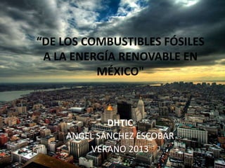 “DE LOS COMBUSTIBLES FÓSILES
A LA ENERGÍA RENOVABLE EN
MÉXICO"
DHTIC
ANGEL SÁNCHEZ ESCOBAR
VERANO 2013
 