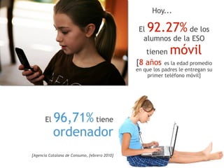Hoy...

                                               El 92.27%     de los
                                                alumnos de la ESO
                                                  tienen    móvil
                                              [8 años es la edad promedio
                                              en que los padres le entregan su
                                                  primer teléfono móvil]




       El  96,71% tiene  
           ordenador 
[Agencia Catalana de Consumo, febrero 2010]
 