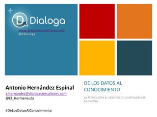 +
DE LOS DATOS AL
CONOCIMIENTO
LA TECNOLOGÍA AL SERVICIO DE LA INTELIGENCIA
MUNICIPAL
#DeLosDatosAlConocimiento
Antonio Hernández Espinal
a.hernandez@dialogaconsultores.com
@El_Hermeneuta
 