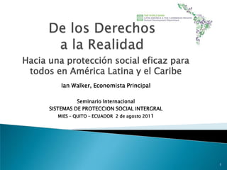De los Derechos a la Realidad Hacia una protección social eficaz para todos en América Latina y el Caribe Ian Walker, Economista Principal Seminario Internacional  SISTEMAS DE PROTECCION SOCIAL INTERGRAL MIES – QUITO – ECUADOR  2 de agosto 2011  1 