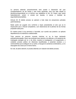 La persona detenida preventivamente será puesta a disposición del juez
competentedentro de las treinta y seis horas siguientes, para que éste adopte la
decisióncorrespondiente en el término que establezca la ley. En ningún caso podrá
haberdetención, prisión ni arresto por deudas, ni penas y medidas de
seguridadimprescriptibles.

Artículo 29. El debido proceso se aplicará a toda clase de actuaciones judiciales
yadministrativas.

Nadie podrá ser juzgado sino conforme a leyes preexistentes al acto que se le
imputa,ante juez o tribunal competente y con observancia de la plenitud de las formas
propiasde cada juicio.

En materia penal, la ley permisiva o favorable, aun cuando sea posterior, se aplicará
depreferencia a la restrictiva o desfavorable.

Toda persona se presume inocente mientras no se la haya declarado
judicialmenteculpable. Quien sea sindicado tiene derecho a la defensa y a la asistencia de
unabogado escogido por el, o de oficio, durante la investigación y el juzgamiento; a
undebido proceso público sin dilaciones injustificadas; a presentar pruebas y a
controvertirlas que se alleguen en su contra; a impugnar la sentencia condenatoria, y a no
serjuzgado dos veces por el mismo hecho.

Es nula, de pleno derecho, la prueba obtenida con violación del debido proceso.
 