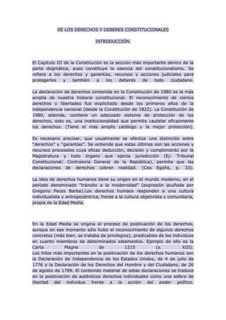 DE LOS DERECHOS Y DEBERES CONSTITUCIONALES
INTRODUCCIÓN.
El Capítulo III de la Constitución es la sección más importante dentro de la
parte dogmática, pues constituye la esencia del constitucionalismo. Se
refiere a los derechos y garantías, recursos y acciones judiciales para
protegerlos y también a los deberes de todo ciudadano.
La declaración de derechos contenida en la Constitución de 1980 es la más
amplia de nuestra historia constitucional. El reconocimiento de ciertos
derechos y libertades fue explicitado desde los primeros años de la
independencia nacional (desde la Constitución de 1822). La Constitución de
1980, además, contiene un adecuado sistema de protección de los
derechos, esto es, una institucionalidad que permite cautelar eficazmente
los derechos. (Tiene el más amplio catálogo y la mejor protección).
Es necesario precisar, que usualmente se efectúa una distinción entre
“derechos” y “garantías”. Se entiende que estas últimas son las acciones y
recursos procesales cuya eficaz deducción, decisión y cumplimiento por la
Magistratura y todo órgano que ejerza jurisdicción (Ej: Tribunal
Constitucional; Contraloría General de la República), permite que las
declaraciones de derechos cobren realidad. (Cea Egaña, p. 33).
La idea de derechos humanos tiene su origen en el mundo moderno, en el
período denominado “tránsito a la modernidad” (expresión acuñada por
Gregorio Peces Barba).Los derechos humaos responden a una cultura
individualista y antropocéntrica, frente a la cultura objetivista y comunitaria,
propia de la Edad Media.
En la Edad Media se origina el proceso de positivación de los derechos,
aunque en ese momento sólo hubo el reconocimiento de algunos derechos
concretos (más bien, se trataba de privilegios), predicables de los individuos
en cuanto miembros de determinados estamentos. Ejemplo de ello es la
Carta Magna de 1215 (s. XIII).
Los hitos más importantes en la positivación de los derechos humanos son
la Declaración de Independencia de los Estados Unidos, de 4 de julio de
1776 y la Declaración de los Derechos del Hombre y del Ciudadano, de 26
de agosto de 1789. El contenido material de estas declaraciones se traduce
en la positivación de auténticos derechos individuales como una esfera de
libertad del individuo frente a la acción del poder político.
 