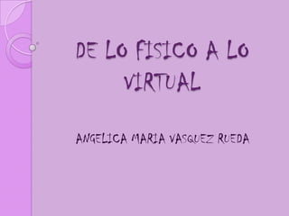 DE LO FISICO A LO
     VIRTUAL
ANGELICA MARIA VASQUEZ RUEDA
 