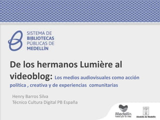 De los hermanos Lumière al
videoblog: Los medios audiovisuales como acción
política , creativa y de experiencias comunitarias
Henry Barros Silva
Técnico Cultura Digital PB España
 