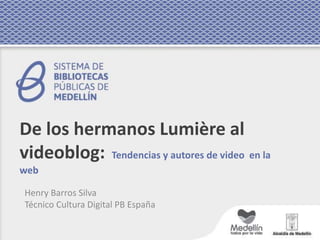 De los hermanos Lumière al
videoblog: Tendencias y autores de video en la
web
Henry Barros Silva
Técnico Cultura Digital PB España
 
