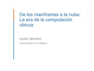 De los mainframes a la nube:
La era de la computación
ubicua
Lester Sánchez
Universidad de La Habana

 