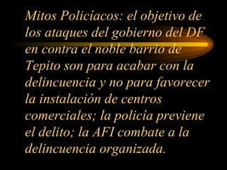 Mitos Policíacos: el objetivo de los ataques del gobierno del DF en contra el noble barrio de Tepito son para acabar con la delincuencia y no para favorecer la instalación de centros comerciales; la policía previene el delito; la AFI combate a la delincuencia organizada. 